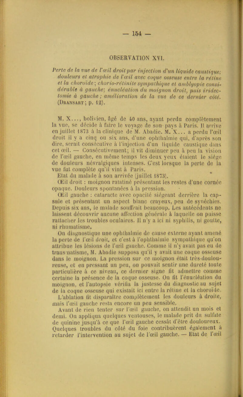OBSERVATION XVI. Perte de la vue de l'œil droit par injection d'un liquide caustique; douleurs et atrophie de l'œil avec coque osseuse entre la rétine et la choroïde; chorio-rétinite sympathique et amblyopie consi- dérable à gauche; énucléation du moignon droit, puis iridec- lomie à gauche ; amélioration de la vue de ce dernier côté. (Duansart; p. 12). M. X..., bolivien, âgé de 40 ans, ayant perdu compltlement la vue, se décide à faire le voyage de son pays à Paris. Il arrive en juillet 1873 à la clinique de'ftl. Abadie. M. X... a perdu l'œil droit il y a cinq ou six ans, d'une oplillialinie qui, d'après son dire, serait consécutive à l'injeclion d'un liquide caustique dans cet œil. — Consécutivement; il vit diminuer peu à peu la vision de l'œil gauche, en môme temps les deux yeux étaient le siège de douleurs névralgiques intenses. C'est lorsque la perte de la vue lut complète qu'il vint à Paris. Etat du malade à son arrivée (juillet 1873). Œil droit : moignon ratatiné présentant les restes d'une cornée opaque. Douleurs spontanées à la pression. Œil gauche : cataracte avec opacité siégeant derrière la cap- sule et présentant un aspect blanc crayeux, peu de syiiéchies. Depuis six ans, le malade souffrait beaucoup. Les antécédents ne laissent découvrir aucune affection généi-ale à laquelle on puisse rattacher les troubles oculaires. Il n'y a ici ni syphilis, ni goutte, ni rhumatisme. On diagnostique une ophthalmie de cause externe ayant amené la pei'te de l'œil droit, et c'est à l'oplillialmie sympathique qu'on attribue les lésions de l'œil gauche. Comme il n'y avait pas eu de traus natisme, M. Abadie supposa qu'il y avait une coque osseuse dans le moignon. La pression sur ce moignon était irès doulou- reuse, et en pressant un peu, on pouvait sentir une dureté toute particulière à ce niveau, ce dernier signe fit admettre comme certaine la présence de la coque osseuse. On fit l'énueléatioii du moignon, et l'autopsie vérilia la justesse du diagnostic au sujet de la coque osseuse qui existait ici entre la rétine et la clioroïde, L'ablation tit disparaître complètement les douleurs à droite, mais l'œil gauche resta encore un peu sensible. Avant de rien tenter sur l'œil gauche, on attendit un mois et demi. On appliqua quelques ventouses, le malade prit du sulfate de quinine jusqu'à ce que l'œil gauche cessât d'être douloureux. Quelques troubles du côté du foie contribuèrent également à i-etarder l'intervention au sujet de l'œil gauche. — Etat de l'œil