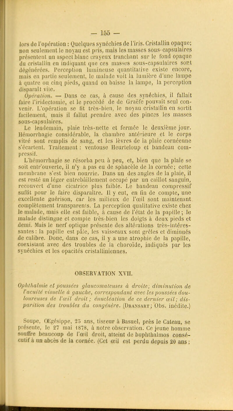 Jors de l'opération : Quelqiu^s synôchics de l'iris. Crislallin opaque; non seulenionl le noyau est pris, mais les masses sous-capsuiaircs présentent un aspect blanc crayeux tranchant sur le Tond opaque du cristallin en indiquant que ces masses sous-capsulaires sont dégénérées. Perception lumineuse quanlitalivc existe encore, mais en pai'tie seulement, le uialade voit la lumière d'une lauipe à quatre ou cinq pieds, quand on baisse la lampe, la perception disparaît vile. Opéraiion. — Dans ce cas, à cause des synéchies, il fallait laire l'iridectomie, et le procédé de de Graëfe pouvait seul con- venir. L'opération se lit très-bien, le noyau cristallin en sortit facilement, mais il fallut prendre avec des pinces les masses sous-capsulaires. Le lendemain, plaie très-nette et fermée le deuxième jour. Héniori'hagie considérable, la chambre antéi'ieure et le corps vitré sont remplis de sang, et les lèvres de la plaie cornéenne s'écartent. Traitement : ventouse Heurleloup et bandeau com- pressil. L'hémorrhagie se résorba peu à peu, et, bien que la plaie se soit entr'ouverte, il n'y a pas eu de sphacèle de la cornée; cette membrane s'est bien nourrie. Dans un des angles de la plaie, il est resté un léger entrebâillement occupé par un caillot sanguin, recouvert d'une cicatrice plus faible. Le bandeau compressif suffit pour le faire disparaître. Il y eut, en lin de compte, une excellente guérison, car les milieux de l'œil sont maintenant complètement transparenis. La perception qualitative existe chez le malade, mais elle est faible, à cause de l'état de la papille ; le malade distingue et compte très-bien les doigts à deux pieds et demi. Mais le nerf optique présente des altéi'ations très-intéres- santes : la papille est pâle, les vaisseaux sont grêles et diminués de calibre. Donc, dans ce cas, il y a une atrophie de la papille, coexistant avec des troubles de la choroïde, indiques par les synéchies et les opacités cristalliniennes. OBSERVATION XVII. Ophlhalmie et poussées glaucomaleuses à droite; diminution de l'acuité visuelle à gauche, correspondant avec les poitssées dou- loureuses de l'œil droit ; énucléalion de ce dernier œil; dis- parition des troubles du congénère. (Dransart; Obs. inédite.) .Soupe, GEgésippe, ans, tisfeur à Basuel, près le Gâteau, se piésente, le 27 mai 1878, à notre observation. Ce jeune homme souffre beaucoup de l'œil droit, atteint de buphthalmos consé- cutif à un abcès de la cornée. (Cet œil est perdu depuis 20 ans;