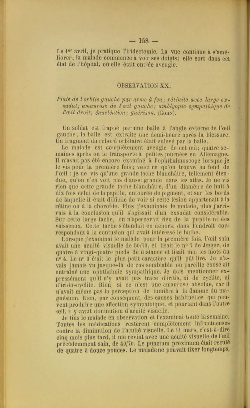 Le i avril, je pratique l'irideclomie. La vue continue h s'amé- liorer; la malade commence à voir ses doigts; elle sort dans cet élat de l'hôpital, où elle était entrée aveugle. OBSERVATION XX. Plaie de V or bile gauche par arme à feu; rélinile avec large ex- sudât; amaiirose de l'œil gauche; amblijopie sympaIhïquc de Vœil droit; énucléation; guérison. (Gohn). Un soldat est frappé par une balle à l'angle externe de l'œil gauche; la balle est extraite uuc demi-lieure après la blessure. Un fragment du rebord orbitaire était enlevé par la balle. Le malade est complélcmcut aveugle de cet œil; quatre se- maines après on le transporte à peiitcs journées en Allemagne. Il n'avait pas été encore examiné à l'ophlhahnoscope lorsque je le vis pour la première fois ; voici ce qu'on trouve au fond de l'œil : je ne vis qu'une grande taclie blanchâtre, tellement éten- due, qu'on n'en voit pas d'aussi grande dans les atlas. Je ne vis rien que cette grande tache hlanchâtrc, d'un diamètre de huit à dix fois celui de la papille, culourée de piguicnt, et sur les bords de laquelle il éiait difficile de voir si celte lésion appartenait à la rétine ou à la choroïde. Plus j'examinais le malade, plus j'arri- vais à la conclusion qu'il s'agissait d'un exsudât considérable. Sur cette large tache, on n'apercevait rien de la pupille ni des vaisseaux. Celte tache s'étendait en dehors, dans l'endroit cor- respondant à la contusion qui avait intéressé le bulhe. Lorsque j'examinai le malade pour la première fois, l'œil sain avait une acuité visuelle de 50/70, et lisait le n° 7 de Jœger, de quatre à vingt-quatre pieds de distance et lisait mal les mots du n° 4. Le n 3 é'ait le plus petit caractère qu'il put lire. Je n'a- vais jamais vu jusque-là de cas semblable où pareille chose ait entraîné une ophtlialmie sympathique. Je dois mentionner ex- pressément qu'il n'y avait pas trace d'irilis, ni de c>clite, ni d'irido-cyclite. Rien, si ce n'est une amaurose absolue, car il n'avait même pas la perception de lumière à la flamme du ma- gnésium. Uien, par consé(juent, des causes habituelles qui peu- vent produire une affection sympathique, et pourtant dans l'autre œil, il y avait diminution d'acuité visuelle. Je tins le malade en observation et l'examinai toute la semaine. Toutes les mcdications i-estèrent complètement infructueuses contre la diminution de l'acuité visuelle. Le H mars, c'est-à-dire cinq mois plus tard, il me revint avec une acuité visuelle de l'œil précédemment sain, de 40/70. Le punctum proximum était reculé de quatre à douze pouces. Le malade ne pouvait lixer longtemps,