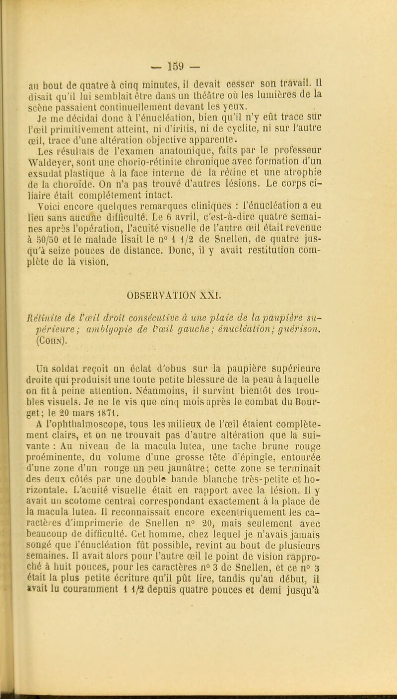 au bout de quatre à cinq minutes, il devait cesser son travail. Il disait qu'il lui souiblail èlre dans un théâtre où les lumières de la scène passaient conlinuelleuicnt devant les yeux. Je me décidai donc à l'énucléation, bien qu'il n'y eût trace sur l'œil primitivement atteint, ni d'iriiis, ni de cyclile, ni sur l'autre œil, trace d'une altération objective apparente. Les résultais de l'examen anatomique, faits par le pi-ol'esseur Waldeyer, sont une cborio-rétiniie chronique avec formation d'un exsudât plastique à la face interne de la rétine et une ati'ophie de la choroïde. On n'a pas trouvé d'autres lésions. Le coi'ps ci- liaire était complètement intact. Voici encore quelques remarques cliniques : l'énucléation a eu lieu sans aucune difficulté. Le 6 avril, c'est-à-dire quatre semai- nes après l'opération, l'acuité visuelle de l'autre œil était revenue à 50/50 et le malade lisait le n° 1 d/2 de Snellen, de quatre jus- qu'à seize pouces de distance. Donc, il y avait restitution com- plète de la vision. OBSERVATION XXI. Rélinite de Vœil droit conséculïve à une plaie de la paupière su- périeure; ambhjopie de l'œil gauche ; énucléalion; guérison. (Cohn). Un soldat reçoit un éclat d'obus sur la paupière supérieure droite qui produisit une toute petite blessure de la peau à laquelle on fit à peine attention. Néanmoins, il survint bieniôt des trou- bles visuels. Je ne le vis que cinq mois après le combat du Bour- get; le 20 mars 1871. A l'ophthalmoscope, tous les milieux de l'œil étaient complète- ment clairs, et on ne trouvait pas d'autre altération que la sui- vante : Au niveau de la macula lutea, une tache brune rouge proéminente, du volume d'une grosse tête d'épingle, entourée d'une zone d'un rouge un peu jaunâtre; cette zone se terminait des deux côtés par une doubl» bande blanche très-pelite et ho- rizontale. L'acuité visuelle était en rapport avec la lésion. Il y avait un scotome centrai correspondant exactement à la place de la macula lutea. 11 reconnaissait encore excenlriquement les ca- ractères d'imprimerie de Snellen n° 20, mais seulement avec beaucoup de difficulté. Cet homme, chez lequel je n'avais jamais songé que l'énucléation fût possible, revint au bout de plusieurs semaines. Il avait alors pour l'autre œil le point de vision rappro- ché à huit pouces, pour les caractères n° 3 de Snellen, et ce n° 3 était la plus petite écriture qu'il pût lire, tandis qu'au début, il avait lu couramment 1 1/2 depuis quatre pouces et demi jusqu'à