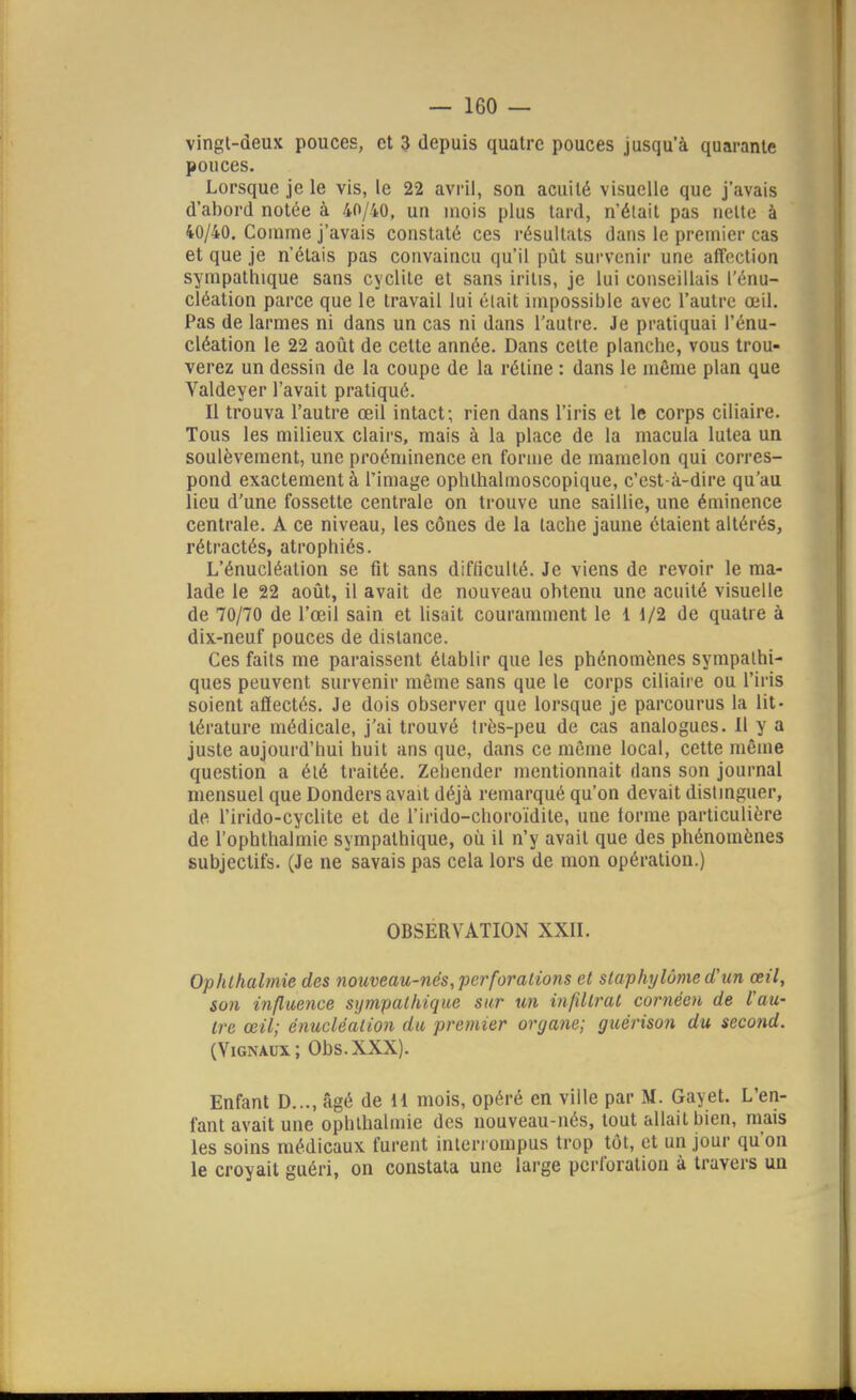 vingt-deux pouces, et 3 depuis quatre pouces jusqu'à quarante pouces. Lorsque je le vis, le 22 avril, son acuité visuelle que j'avais d'abord notée à 40/40, un mois plus tard, n'était pas nette à 40/40. Comme j'avais constaté ces résultats dans le premier cas et que je n'étais pas convaincu qu'il piit survenir une affection sympathique sans cyclite et sans iritis, je lui conseillais l'énu- cléation parce que le travail lui était impossible avec l'autre œil. Pas de larmes ni dans un cas ni dans l'autre. Je pratiquai l'énu- cléation le 22 août de cette année. Dans cette planche, vous trou- verez un dessin de la coupe de la rétine : dans le môme plan que Valdeyer l'avait pratiqué. Il trouva l'autre œil intact; rien dans l'iris et le corps ciliaire. Tous les milieux clairs, mais à la place de la macula lutea un soulèvement, une proéminence en forme de mamelon qui corres- pond exactement à l'image ophthalmoscopique, c'est-à-dire qu'au lieu d'une fossette centrale on trouve une saillie, une éminence centrale. A ce niveau, les cônes de la tache jaune étaient altérés, rétractés, atrophiés. L'énucléation se fit sans difficulté. Je viens de revoir le ma- lade le 22 août, il avait de nouveau obtenu une acuité visuelle de 70/70 de l'œil sain et lisait couramment le 1 1/2 de quatre à dix-neuf pouces de distance. Ces faits me paraissent établir que les phénomènes sympathi- ques peuvent survenir même sans que le corps ciliaire ou l'iris soient affectés. Je dois observer que lorsque je parcourus la lit- térature médicale, j'ai trouvé très-peu de cas analogues. Il y a juste aujourd'hui huit ans que, dans ce môme local, cette môme question a été traitée. Zehender mentionnait dans son journal mensuel que Donders avait déjà remarqué qu'on devait distmguer, de l'irido-cyclite et de l'irido-choroïdite, une forme particulière de l'ophtlialmie sympathique, où il n'y avait que des phénomènes subjectifs. (Je ne savais pas cela lors de mon opération.) OBSERVATION XXII. Ophlhalmie des nouveau-nés, perforations et slaphylôme d'un œil, son influence sympathique sur un infdlrat cornéen de l'au- tre œil; énucléation du premier organe; guérison du second. (ViGNAux; Obs.XXX). Enfant D..., âgé de H mois, opéré en ville par M. Gayet. L'en- fant avait une ophlhalmie des nouveau-nés, tout allait bien, mais les soins médicaux furent interrompus trop tôt, et un jour qu'on le croyait guéri, on constata une large perforation à travers un