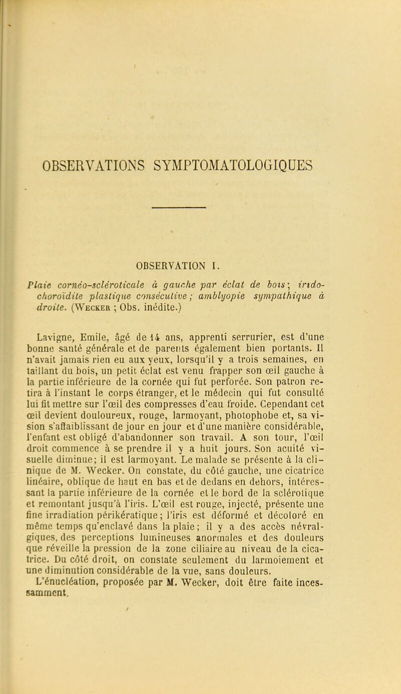 OBSERVATIONS SYMPTOMATOLOGIQUES OBSERVATION I. Plaie cornéo-scléroticale à gauche par éclat de botis\ irtdo- choroïdite plastique consécutive ; amblyopie sympathique à droite. (Wecker ; Obs. inédite.) Lavigne, Emile, âgé de 14 ans, apprenti serrurier, est d'une bonne santé générale et de parents également bien portants. Il n'avait jamais rien eu aux yeux, lorsqu'il y a trois semaines, en taillant du bois, un petit éclat est venu frapper son œil gauche à la partie inférieure de la cornée qui fut perforée. Son patron re- tira à l'instant le corps étranger, et le médecin qui fut consulté lui fit mettre sur l'œil des compresses d'eau froide. Cependant cet œil devient douloureux, rouge, larmoyant, photophobe et, sa vi- sion s'aSaiblissant de jour en jour et d'une manière considérable, l'enfant est obligé d'abandonner son travail. A son tour, l'œil droit commence à se prendre il y a huit jours. Son acuité vi- suelle diminue; il est larmoyant. Le malade se présente à la cli- nique de M. Wecker. On constate, du côlé gauche, une cicati'ice linéaire, oblique de haut en bas et de dedans en dehors, intéres- sant la partie inférieure de la cornée et le bord de la sclérolique et remontant jusqu'à l'iris. L'œil est rouge, injecté, présente une fine irradiation périkératique ; l'iris est déformé et décoloi'é en même temps qu'enclavé dans la plaie ; il y a des accès névral- giques, des perceptions lumineuses anormales et des douleurs que réveille la pression de la zone ciliaire au niveau de la cica- trice. Du côté droit, on constate seulement du larmoiement et une diminution considérable de la vue, sans douleurs. L'énucléation, proposée par M. Wecker, doit être faite inces- samment.