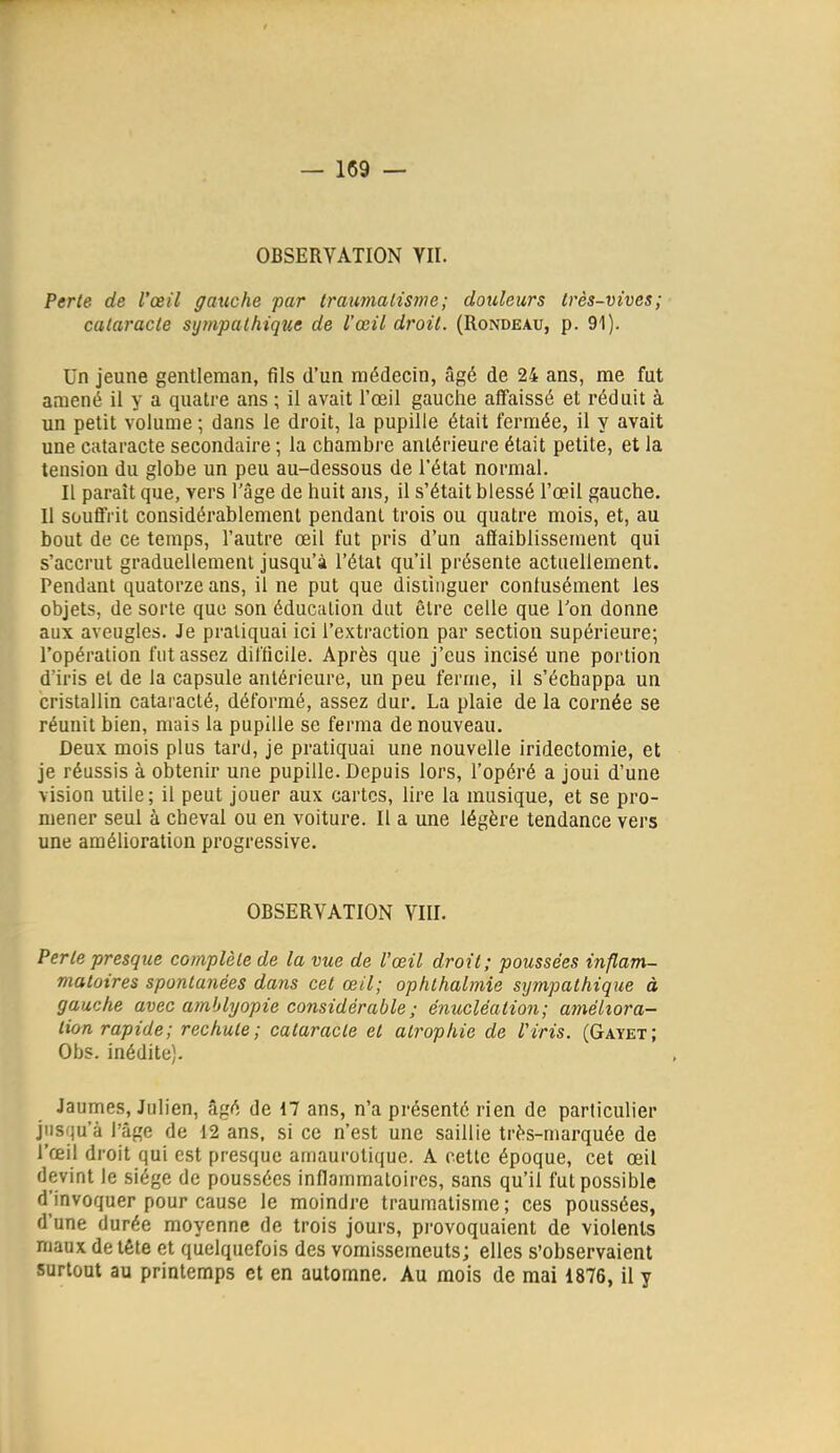 OBSERYATION VII. Perte de l'œil gauche par traumalisme; douleurs très-vives; cataracte sympathique de l'œil droit. (Rondeau, p. 91). Un jeune gentleman, fils d'un médecin, âgé de 24 ans, me fut amené il y a quatre ans ; il avait l'œil gauche affaissé et réduit à un petit volume ; dans le droit, la pupille était fermée, il y avait une cataracte secondaire ; la chambre antérieure était petite, et la tension du globe un peu au-dessous de l'état normal. Il paraît que, vers l'âge de huit ans, il s'était blessé l'œil gauche. Il souffrit considérablement pendant trois ou quatre mois, et, au bout de ce temps, l'autre œil fut pris d'un afiaiblissement qui s'accrut graduellement jusqu'à l'état qu'il présente actuellement. Pendant quatorze ans, il ne put que distinguer contusément les objets, de sorte que son éducation dut être celle que Ton donne aux aveugles. Je pratiquai ici l'extraction par section supérieure; l'opération fut assez difficile. Après que j'eus incisé une portion d'iris et de la capsule antérieure, un peu ferme, il s'échappa un cristallin cataracté, déformé, assez dur, La plaie de la cornée se réunit bien, mais la pupille se ferma de nouveau. Deux mois plus tard, je pratiquai une nouvelle iridectomie, et je réussis à obtenir une pupille. Depuis lors, l'opéré a joui d'une vision utile; il peut jouer aux cartes, lire la musique, et se pro- mener seul à cheval ou en voiture. Il a une légère tendance vers une amélioration progressive. OBSERVATION VIII. Perle presque complète de la vue de l'œil droit; poussées inflam- matoires spontanées dans cet œil; ophthalmie sympathique à gauche avec ainblyopie considérable ; énucléation; améliora- tion rapide; rechute; cataracte et atrophie de l'iris. (Gayet; Obs. inédite). Jaumes, Julien, âgé de 17 ans, n'a présenté rien de particulier jnsfju'à l'âge de 12 ans. si ce n'est une saillie très-marquée de l'œil droit qui est presque amaurotique. A cette époque, cet œil devint le siège de poussées inflammatoires, sans qu'il fut possible d'invoquer pour cause le moindre traumatisme; ces poussées, d'une durée moyenne de trois jours, provoquaient de violents maux de tête et quelquefois des vomissements; elles s'observaient surtout au printemps et en automne. Au mois de mai 1876, il y
