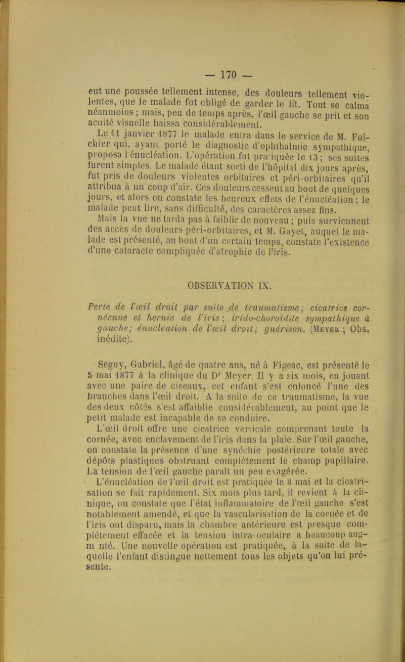 eut une poussée tellement intense, des douleurs tellement vio- lentes, que le malade fut obligé de garder le lit. Tout se calma néanmoins ; mais, peu de temps après, l'œil cauche se prit et son acuité visuelle baissa considérablement. Le H janvier 1877 le malade enira dans le service de M. Fol- cliier qui, ayani porté le diagnoslic d'oplitbalmie sympalbique, proposa l énucléation. L'opération fut pra'iquée le i3; s(is suites furent simples. Le malade élaut sorli de l'hôpilal dix jours après, fut pris de douleurs violentes orbitaires et péri orbiiaires qu'i'l attribua à un coup d'air. Ces douleurs cessent au bout de quel(iues jours, et alors on constate les heureux effets de l'énucléaiion ; le malade peut lire, sans dilTicullé, des cai'aclères assez fins. Mais la vue ne tarda pas à faiblir de nouveau ; puis surviennent des accès de douleurs péri-orbilaires, et .M. Gayet, auquel le ma- lade est présenté, au bout d'un certain temps, constate l'existence d'une cataracte compliquée d'atropbie de l'iris. OBSERVATION IX. Perle de l'œil droit par suite de traumalisme ; cicatrice cor- néenne et hernie de l'iris ; irido-clioroïdUe sympathique à gauche; énuclcation de l'œil droit; giiérison. (RIeyeu ; Obs. inédite). Seguy, Gabriel, âgé de quatre ans, né à Figeac, est présenté le 5 mai 1877 à la clinique du D Meyer. Il y a six mois, en jouant avec une paire de ciseaux, cet enfant s'est enfoncé l'une des brandies dans l'œil droit. A la suite de ce traumatisme, la vue des deux côtés s'e.st afl'aiblie considéi ablement, au point que le petit malade est incapable de se conduire. L'œil droit offre une cicatrice verticale com[»renant toute la cornée, avec enclavement de l'iris dans la plaie. Sur l'œil gauche, on constate la présence dune synéchie postérieure totale avec dépôts plastiques obstruant complètement le champ pupillaire. La tension de l'œil gauche parait un peu exagérée. L'éiiucléation de l'œil droit est pratiquée le 8 mai et la cicatri- sation se fait rapidement. Six mois plus tard, il revient à la cli- nique, un constate que l'étal inflainuialoire de l'œil gauche s'est notablement amendé, et que la vascularisation de la cornée et de l'iris ont disparu, mais la chambre antérieure est presque com- plètement effacée et la tension inlra-oculaire a beaucoup aug- m nté. Une nouvelle opération est praticpiée, à la suite de la- quelle l'enfant distingue nettement tous les objets qu'on lui pré- sente.
