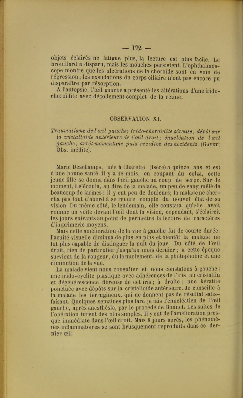 objets éclairés ne fatigue plus, la lecture est plus facile. Le brouillard a disparu, mais les mouches persistent. L'ophlhalmos- cope montre que les ulcérations de la choroïde sont en voie de régression ; les exsudations du corps ciliaire n'ont pas encore pu disparaître par résorption. A l'autopsie, l'œil gauche a présenté les altérations d'une irido- choroïdite avec décollement complet de la rétine. OBSERVATION XI. Traumatisme de Pœil gauche; ir ido-choroïdile séreuse ; dépôt sur la cristalloïde antérieure de l'œil droit ; énucléalion de l'œit gauche ; arrêt momentané, puis récidive des accidents. (Gaybt; Obs. inédite). Marie Deschamps, née à Charelte (Isère) a quinze ans et est d'une bonne santé. Il y a 18 mois, en coupant du colza, cette jeune fille se donna dans l'œil gauche un coup de serpe. Sur le moment, il s'écoula, au dire de la malade, un peu de sang mêlé de beaucoup de larmes ; il y eut peu de douleurs; la malade ne cher- cha pas tout d'abord à se rendre compte du nouvel état de sa vision. Du même côté, le lendemain, elle constata qu'elle avait comme un voile devant l'œil dont la vision, cependant, s'éclaircit les jours suivants au point de permettre la lecture de caractères d'imprimerie moyens. Mais cette amélioration de la vue à gauche fut de courte durée: l'acuité visuelle diminua de plus en plus et bientôt la malade ne lut plus capable de distinguer la nuit du jour. Du côté de l'œil droit, rien de particulier j'usqu'au mois dernier ; à cette époque survient de la rougeur, du larmoiement, de la photophobie et une diminution de la vue. La malade vient nous consulter et nous constatons à gauche : une irido-cyclite plastique avec adhérences de l'iris au cristallin et dégénérescence fibreuse de cet iris ; à droite : une kératite ponctuée avec dépôts sur la cristalloïde antérieure. Je conseille à la malade les ferrugineux, qui ne donnent pas de résultat satis- faisant. Quelques semaines plus tard je fais l'énucléatien de l'œil gauche, après anesthésie, par le procédé de Bonnet. Les suites de l'opération turent des plus simples. Il y eut de l'amélioration pres- que immédiate dans l'œil droit. Mais 8 jours après, les phénomè- nes inflammatoires se sont brusquement reproduits dans ce der- nier œil.