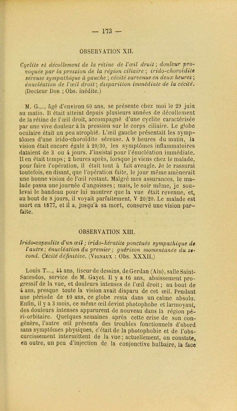 — 113 — OBSERVATION XII. Cijclile et décollement de la rétine de l'œil droit ; douleur pro- voquée par la pression de la région ciliaire ; irido-choroïdilc séreuse si/mpathique à gauche ; cécité survenue en deux heures ; énuclèaliûH de l'œil droit ; disparition immédiate de la cécité. (Docteui* DoR ; Obs. inédite.) M. G..., âgé d'environ 60 ans, se présente chez moi le 29 juin au matin. Il était atteint depuis plusieurs années de décollement de la réline de l'œil droit, accompagné d'une cyclite caractérisée par une vive douleur à la pression sur le corps ciliaire. Le globe oculaire était un peu atrophié. L'œil gauche présentait les symp- tômes d'une irido-choroïdite séreuse. A 9 heures du matin, la vision était encore égale à 20/30, les symptômes inflammatoires dataient de 3 ou 4 jours. J'insistai pour l'énucléation immédiate. Il en était temps ; 2 heures après, lorsque je viens chez le malade, pour faire l'opération, il était tout à fait aveugle. Je le rassurai toutefois, en disant, que l'opération faite, le jour même amènerait une bonne vision de l'œil restant. Malgré mes assurances, le ma- lade passa une journée d'angoisses; mais, le soir même, je sou- levai le bandeau pour lui montrer que la vue était revenue, et, au bout de 8 jours, il voyait parfaitement, V 20/20. Le malade est mort en 1877, et il a, jusqu'à sa mort, conservé une vision par- faite. , OBSERVATION XIII. Irido-capsulite d'un œil ; irido-kératite ponctuée sympathique de l'autre; énucléation du premier ; guérison momentanée du së- cond. Cécité définitive. (Vignaux : Obs. XXXII.) Louis T..., 44 ans, liseur de dessins, de Gerdan (Ain), salle Saint- Sacesdos, service de M. Gayet. Il y a i6 ans, abaissement pro- gressif de la vue, et douleurs intenses de l'œil droit ; au bout de 4 ans, presque toute la vision avait disparu de cet œil. Pendant une période de 10 ans, ce globe resta dans un calme absolu. Enfin, il y a 3 mois, ce même œil devint photophobe et larmoyant, des douleurs intenses apparurent de nouveau dans la région pé- ri-orbitaire. Quelques semaines après cette crise de son con- génère, l'autre œil présenta des troubles fonctionnels d'abord sans symptômes physiques, c'était de la photophobie et de l'obs- curcissement intermittent de la vue ; actuellement, on constate, en outre, un peu d'injection de la conjonctive bulbaire, la face