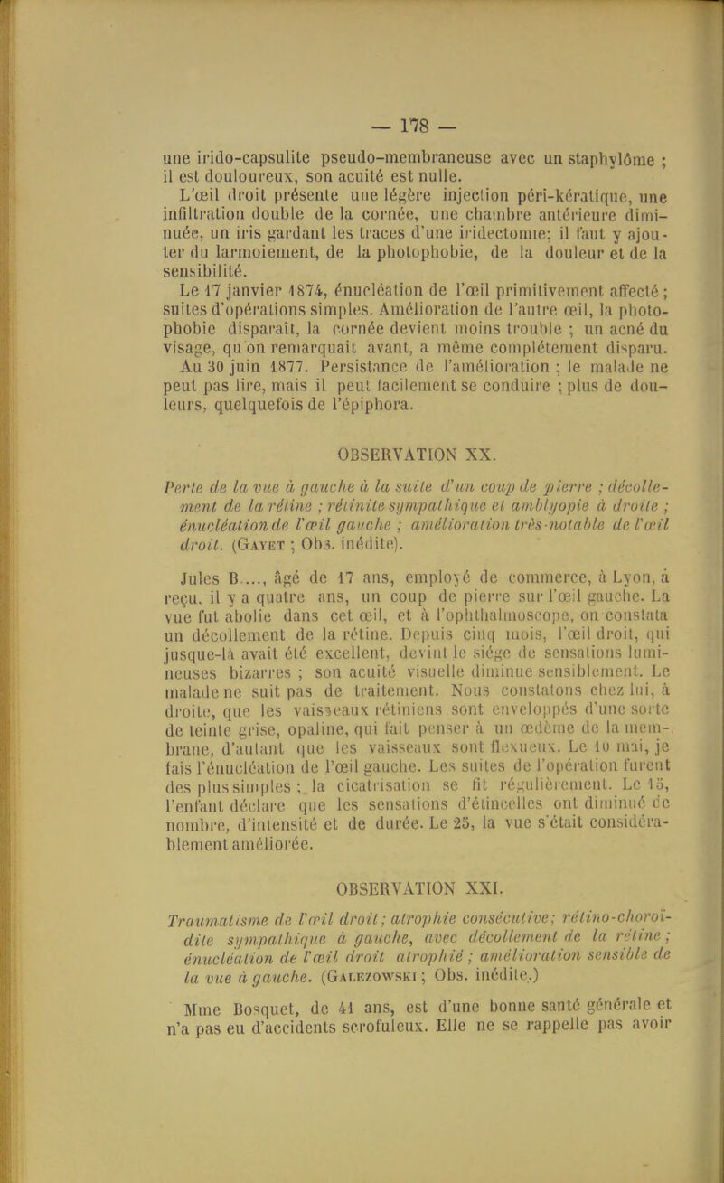une irido-capsulile pseudo-membraneuse avec un stapbylôme ; il est douloureux, son acuité est nulle. L'œil droit présente une iéf^ère injeclion péri-kéralique, une infiltration double de la cornée, une chambre antérieure dimi- nuée, un iris gardant les traces d'une ii-idectoniie; il faut y ajou- ter du larmoiement, de la pliotophobie, de la douleur et de la sensibilité. Le 17 janvier 1874, énucléalion de l'œil primitivement affecté ; suites d'opérations simples. Amélioration de l'autre œil, la photo- phobie dispai'aît, la cornée devient moins ti'ouhle ; un acné du visage, qu on remarquait avant, a même complètement disparu. Au 30 juin 1877. Persistance de l'amélioration ; le malaJe ne peut pas lire, mais il peut lacilenieut se conduire ; plus de dou- leurs, quelquefois de l'épiphora. OBSERVATION XX. Perte de la vue à gauche à la mile d'un coup de 2^ierre ; décolle- ment de la réline ; réiinite s\)mpatliique el ambhjopie à droite ; énuoléalionde Vœil gauche ; amélioration très notable deVœil droit. (Gayet ; Ob3. inédite). Jules B...., âgé de 17 ans, employé de commerce, à Lyon, a reçu, il y a quatre ans, un coup de pierre sur l'œil gauche. La vue fut abolie dans cet œil, et à l'ophlhalmoscope, on constata un décollement de la rétine. Depuis cinq mois, l'œil droit, iiui jusque-là avait été excellent, devint le siège de sensations lumi- neuses bizarres ; son acuité visuelle diminue sensiblement. Le malade ne suit pas de traitement. Nous constatons chez lui, à droite, que les vaisseaux rétiniens sont enveloppés d'une sorte de teinte grise, opaline, qui l'ail penser à un œdème de lamem-. brane, d'autant que les vaisseaux sont flexueux. Le 10 mai, je fais l'énucléation de l'œil gauche. Les suites de l'opéi'ation furent des plus simples ; la cicati isation se fit régulièrement. Le 15, l'enfant déclare que les sensations d'étincelles ont diminué de nombre, d'intensité et de durée. Le 25, la vue s'était considéra- blement améliorée. OBSERVATION XXI. Traumatisme de Vœil droit; atrophie co7iséeutive; rélino-choroi- dite sympathique à gauche, avec décollement de la rétine ; énucléalion de l'œil droit atrophié ; amélioralion sensible de la vue à gauche. (Galezowski ; Obs. inédile,) Mme Bosquet, de 41 ans, est d'une bonne santé générale et n'a pas eu d'accidents scrofulcux. Elle ne se rappelle pas avoir