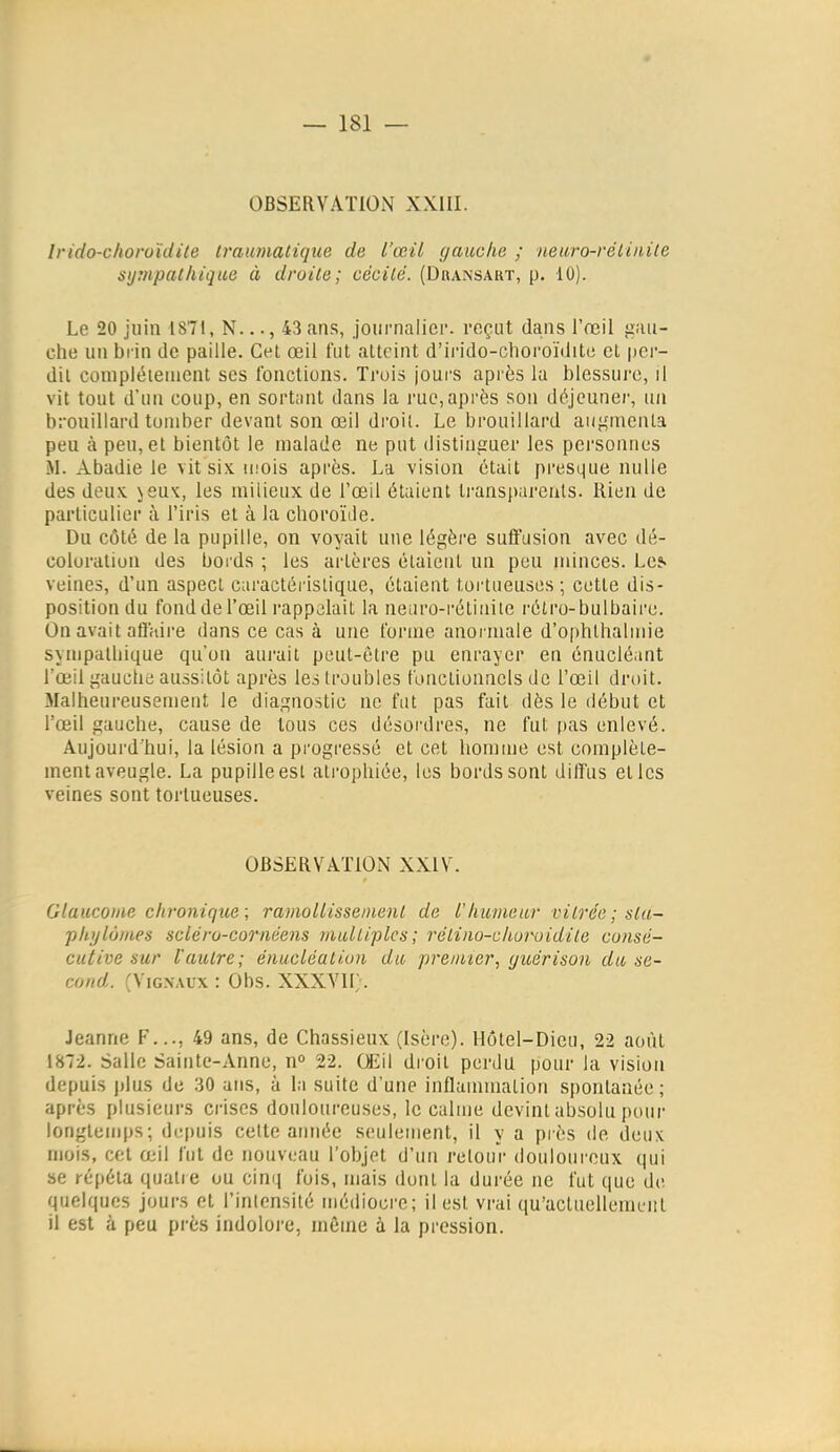 OBSERVATION XXIII. Irido-clioroïdile ivaumatique de l'œil gauche ; neuro-rélinile sijrnpalhiqae à droite; cécité. (Dbansaut, p. 10). Le 20 juin 1871, N..., 43 ans, joiirnalici-. reçut dans l'œil gau- che un bi'in de paille. Cet œil fut atteint d'irido-choroïditc et per- dit conipléiement ses fonctions. Trois jours après la blessui'o, il vit tout d'un coup, en sort;int dans la rue,après sou déjeuner, un brouillard tomber devant son œil droit. Le brouillard auj,'menta peu à peu, et bientôt le malade ne put distiusuer les personnes M. Abadie le vit six mois après. La vision était presque nulle des deux. \suk, les milieux de l'œil étaient transparents. Rien de particulier à l'iris et à la choroïtle. Du côté de la pupille, on voyait une légère suffasion avec dé- coloration des bords ; les artères étaient un peu minces. Lcj« veines, d'un aspect caractéi'islique, étaient tortueuses ; cette dis- position du fond de l'œil rappelait la neuro-i'étinite rétro-bulbaire. On avait afl'riire dans ce cas à une forme anormale d'ophthalmie sympalbique qu'on aui-ait peut-être pu enrayer en énucléant l'œil gauche aussitôt après les troubles fonctionnels de l'œil droit. Malheureusement le diagnostic ne fut pas fait dès le début et l'œil gauche, cause de tous ces désoi'dres, ne fut pas enlevé. Aujourd'hui, la lésion a progressé et cet homiue est complète- ment aveugle. La pupille est atrophiée, les bords sont dilî'us elles veines sont tortueuses. OBSERVATION XXIV. Glaucome chronique; ramollissement de l'humeur vitrée ; sla- pltylûmes scléro-coriiéens multiples; rétino-churoidite consé- cutive sur l'autre; énucléation du premier^ (juérison du se- cond. rViGXAux : Obs. XXXVII;. Jeanne F..., 49 ans, de Chassieux (Isère). Hôtel-Dieu, 22 août 1872. Salle Sainte-Anne, n» 22. Œil droit perdu pour la vision depuis plus de 30 ans, à la suite d'une inflammation spontanée; après plusieurs ci-iscs douloureuses, le calme devint absolu pour longtemps; depuis celte armée seulement, il y a près de deux mois, cet œil fui de nouveau l'objet d'un retour douloureux qui se répéta quatre ou cinq fois, mais dont la durée ne fut que de quelques jours et l'intensité médiocre; il est vrai qu'actuellement il est à peu près indoloi-e, même à la pression.