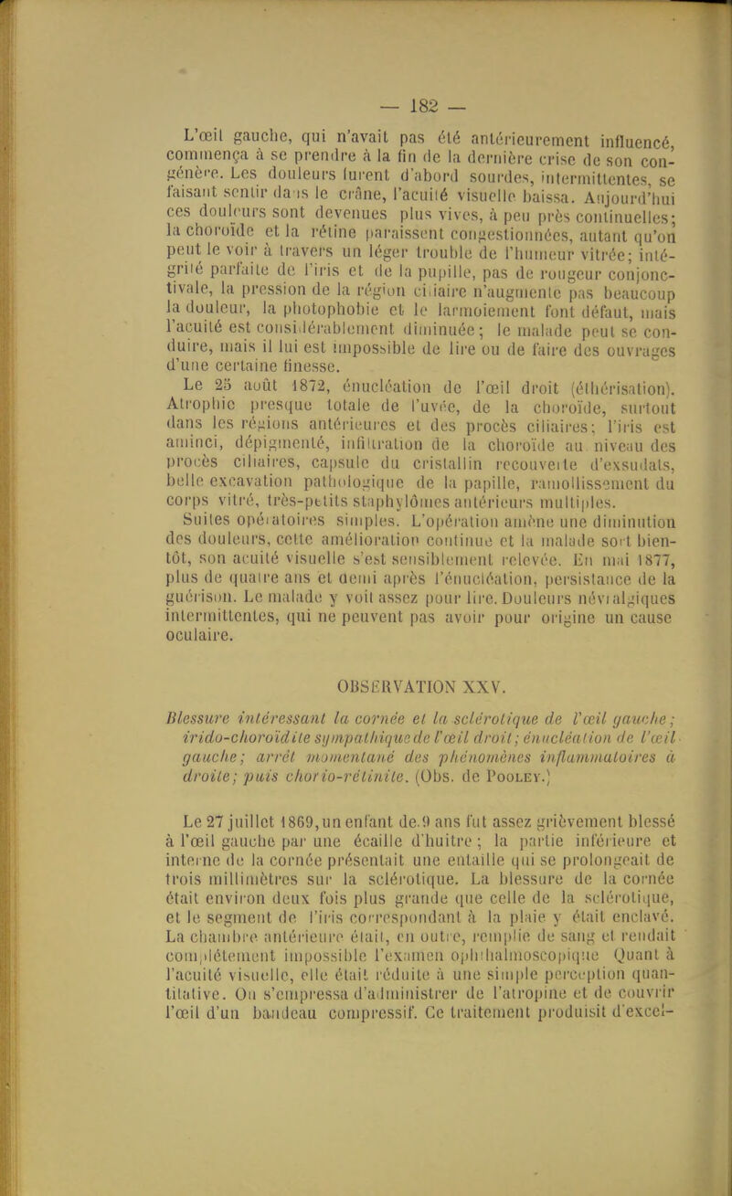 L'œil gauche, qui n'avait pas été antérieurement influencé commença à se prendre à la fin de la dernière crise de son con- génèi-e. Les douleurs lurent d'abord sourdes, iritermitlcnles se faisant sentir da is le crâne, l'acuiié visuelle baissa. Anjourd'lmi ces douleurs sont devenues plus vives, à peu près cominuelles; la choroïde et la i-étine paraissent coiifjestionnécs, autant qu'on peut le voir à travers un léger trouble de l'humeur vitrée; iuié- griié parfaite de l'iris et de la pupille, pas de rougeur conjonc- tivale, la pression de la région ciiiaire n'augmcnle pas beaucoup la douleur, la photophobie et le larmoiement font défaut, mais l'acuité est considérablement diminuée; le mahide peut se con- duire, mais il lui est impossible de lire ou de faire des ouvrages d'une certaine finesse. Le 25 août 1872, énucléation de l'œil droit (éihérisation). Atrophie presque totale de l'uvée, de la choroïde, surtout dans les régions antérieures et des procès ciliaires; l'iris est aminci, dépiginenté, infiltration de la choroïde au niveau des procès ciliaires, capsule du cristallin rccouveite d'exsudals, belle excavation pathologique de la papille, ramollissement du corps vitré, très-ptlits sliphylôines antérieurs multi|iles. Suites opéiatoires simples. L'opération amène une diminution des douleurs, cette amélioration coiiliiuie et la malade sort bien- tôt, son acuité visuelle s'est sensiblement relevée. En m;il 1877, plus de quatre ans et ûemi après l'énuctéalion, persistance de la guérison. Le malade y voit assez pour lire. Douleurs névial^'iques intermittentes, qui ne peuvent pas avoir pour origine un cause oculaire. OBSERVATION XXV. Blessure intéressant la cornée et l<t sclérotique de Vœil yauche ; irido-choroïdile syiiipal/iiqusde l'œil droit; énucléation de l'œil gauche; arrêt rnuinenlané des phénomènes influininutoires à droite; puis chorio-rétinite. (Obs. de Pooley.) Le 27 juillet 1869,un enfant de.9 ans fut assez grièvement blessé à l'œil gauche pai' une écaille d'huitre ; la partie inférieure et interne de la cornée présentait une entaille qui se prolongeait de trois millimètres sur la sclérotique. La blessure de la cornée était environ deux fois plus grande que celle de la sclérotique, et le segment de l'iris correspondant à la pl.iie y était enclavé. La cliaiiibi'c antérieure était, en outre, l'cmplie de sang et l'eiulait coniiiléteinent impossible l'examen ophîlialinosco[)iqîie Quant à l'acuité visuelle, elle était réduite à une simple perception quan- titative. On s'empressa d'ailministrer de l'atropine et de couvi ir l'œil d'un bandeau comprcssif. Ce traitement produisit d'excci-