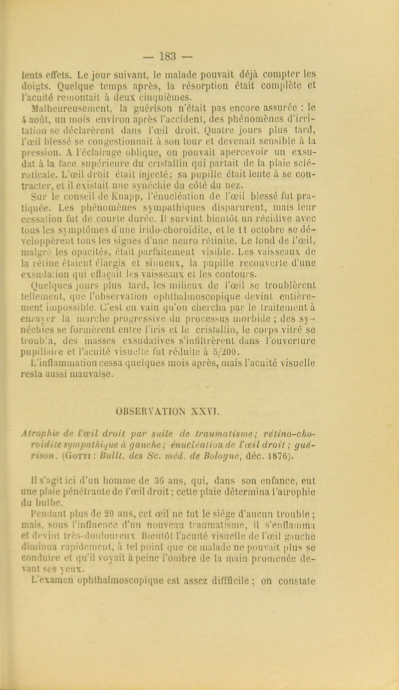 lents ctfets. Le jour suivant, le malade pouvait déjà compter les doigts. Quelque temps après, la résorption était complète et l'acuité remontait à deux. ciu(|uièmes. Walhoureusemcnl, la guérison n'était pas encore assurée : le 4aoùl, un mois environ après l'accident, des phénomènes d'irri- tation se déclarèi'cnt dans l'œil droit. Quatre jours plus tard, l'œil blessé se congestionnait à son tour et devenait sensible à la pression. A l'éclairage oblique, on pouvait apercevoir un exsu- dât à la l'ace supî-rieure du crislallin qui partait de la plaie sclé- roticale. L'œil droit était injecté; sa pupille était lente à se con- tracter, et il existait une synécliie du côté du nez. Sur le conseil de Kuapp, l'énucléation de l'œil blessé fut pra- tiquée. Les phénomènes sympathiques disparurent, mais leur cessation fut de courte durée. Il survint bientôt un l'écitlive avec tous les symptômes d'uue irido-choroïdile, et le 11 octobre se dé- veloppèrent tous les signes d'une neuro rétinile. Le fond de l'œil, malgiv les opacités, était parfaitement visible. Les vaisseaux de la réline étaient élargis et sinueux, la pupille recouverte d'une exsuila'.ion qui effaçait les vaisseaux et les contoui s. Quelques jours plus tard, les milieux de l'œil se troublèrent tellement, que l'observation opbtlialmoscopique d(>,vint entière- ment impossible. C'est en vain qu'on cliei'cha par le traitement à enra\or la marche proj^ressive du processus morbide; des sy- néchies se foi-iuèrent entre Tiris et le cristallin, le corps vitré se troubla, des masses exsudalives s'infiltrèrent duns l'ouverture pupillaire et l'acuité visuelle l'ut l'éduile à 5/200. L'inflammation cessa quelques mois après, mais l'acuité visuelle resta aussi mauvaise. OBSERVATION XXVI. Atrophie de l'œil droit par suite de traumatisme ; rélino-cho- roïdite sijnipathiijue à gauche; énucléationde rœil droit ; gué- rison. (GoTTi : Uulll. des Se. méd. de Bologne, déc. 1876). Il s'agit ici d'un homme de 36 ans, qui, dans son enfance, eut une plaie pénétrante de l'œ.il droit ; cette plaie détermina l'atrophie du bulbe. Pendant plus de 20 ans, cet œil ne tut le siège d'aucun trouble ; mais, sous l'influence d'un nouveau tiaumalisme, il s'enflamma et devint très-douloureux. BieiMôt l'acuité visuelle de l'œil gauche diminua ivipidemenl, à tel point (|ue ce malade ne pouvait plus se conduire et qu'il voyait à peine l'ombre de la main promenée de- vant ses veux. L'examen ophlhalmoscopique est assez diflTicilc ; on constate