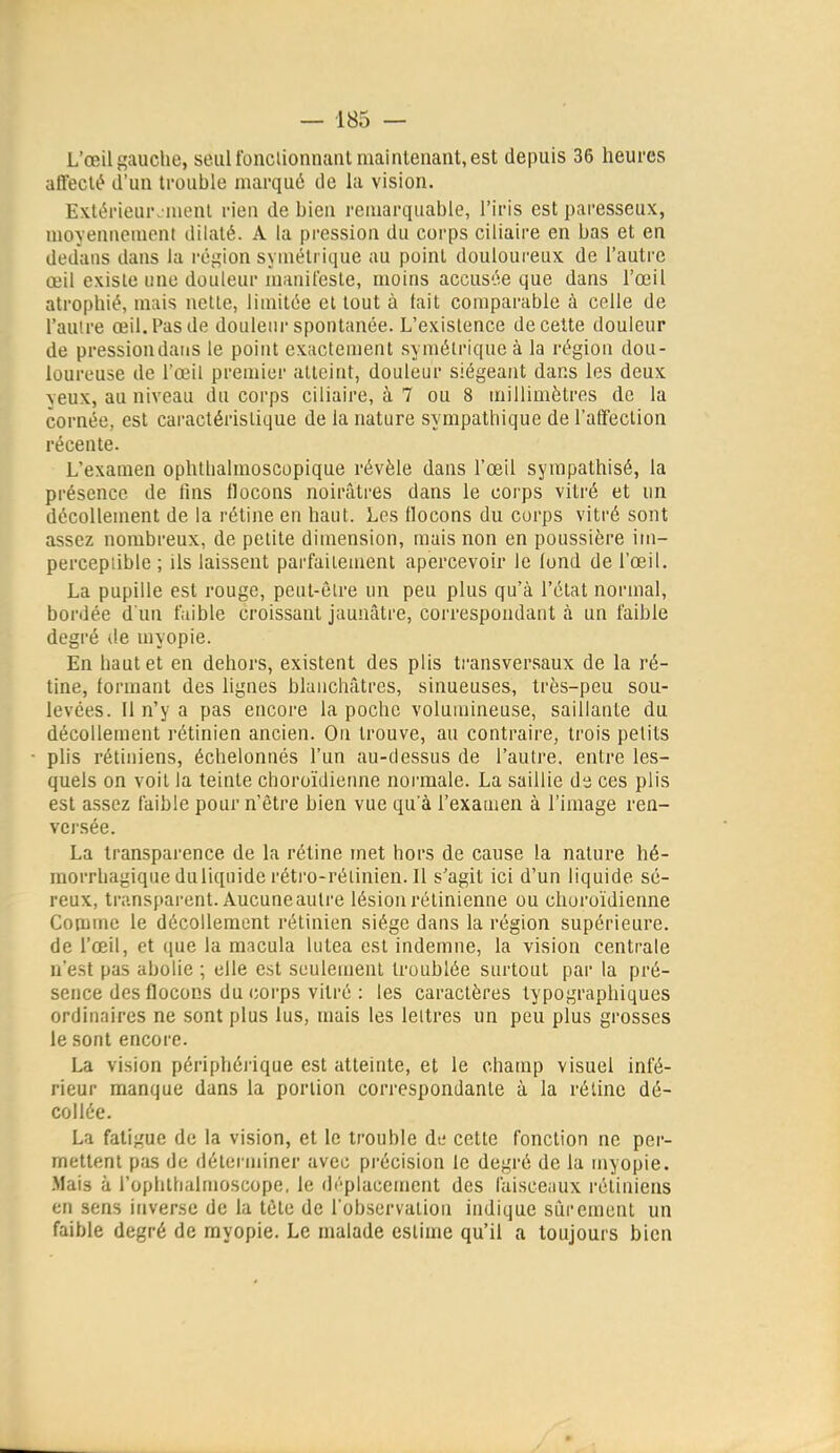 L'œil gauche, seul fonclionnant maintenant, est depuis 36 heures affecté d'un trouble marqué de la vision. Extérieur. iuenl rien de bien remarquable, l'iris est paresseux, moyennement dilaté. A la pression du corps ciliaire en bas et en dedans dans la région symétrique au point douloureux de l'autre œil existe une douleur manifeste, moins accusée que dans l'œil atrophié, mais nette, limitée cl tout à fait comparable à celle de l'autre œil. Pas de douleni-spontanée. L'existence de cette douleur de pressiondatis le point exactement symétrique à la région dou- loureuse de l'œil premier atteint, douleur siégeant dans les deux yeux, au niveau du corps ciliaire, à 7 ou 8 millimètres de la cornée, est caractéristique de la nature sympathique de l'affection récente. L'examen ophlhalraoscopique révèle dans l'œil sympathisé, la présence de tins flocons noirâtres dans le corps vitré et un décollement de la rétine en haut. Los flocons du corps vitré sont assez nombreux, de petite dimension, mais non en poussière im- perceptible ; ils laissent parfaitement apercevoir le fond de l'œil. La pupille est rouge, peut-être un peu plus qu'à l'état normal, bordée d'un faible croissant jaunâtre, correspondant à un faible degré <le myopie. En haut et en dehors, existent des plis transversaux de la ré- tine, formant des lignes blanchâtres, sinueuses, très-peu sou- levées. Il n'y a pas encore la poche volumineuse, saillante du décollement rétinien ancien. On trouve, au contraire, trois petits plis rétiniens, échelonnés l'un au-dessus de l'autre, entre les- quels on voit la teinte choroïdienne noi-male. La saillie da ces plis est assez faible pour n'être bien vue qu'à l'examen à l'image ren- versée. La transparence de la rétine met hors de cause la nature hé- raorrhagique duliquide rétro-rétinien. Il s'agit ici d'un liquide sé- reux, transparent. Aucune autre lésion rétinienne ou choroïdienne Comme le décollement rétinien siège dans la région supérieure, de l'œil, et que la macula lutea est indemne, la vision centrale n'est pas abolie ; elle est seulement troublée surtout par la pré- sence des flocons du corps vitré : les caractères typographiques ordinaires ne sont plus lus, mais les lettres un peu plus grosses le sont encore. La vision périphéi'ique est atteinte, et le champ visuel infé- rieur manque dans la portion correspondante à la rétine dé- collée. La fatigue de la vision, et le trouble de cette fonction ne per- mettent pas de déterminer avec précision le degré de la myopie. Mais à i'ophlhalmoscope, le di'-plaeement des faisceaux rétiniens en sens inverse de la tète de l'observation indique sûrement un faible degré de myopie. Le malade estime qu'il a toujours bien