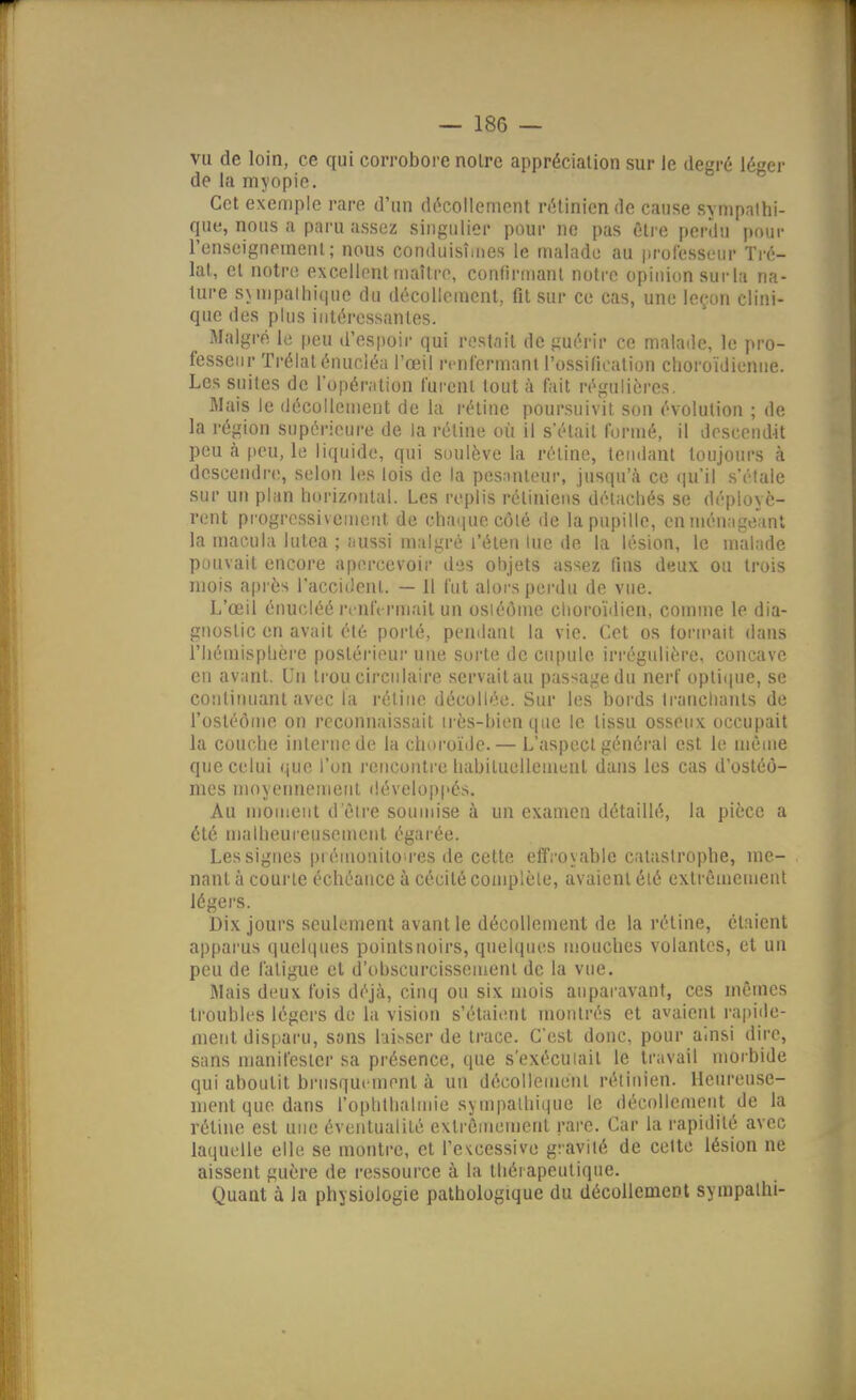 vu de loin, ce qui corrobore noire appréciation sur le degré léger de la myopie. Cet exemple rare d'un décollement rétinien de cause sympathi- que, nous a paru assez singulier pour no pas être perdu pour l'enseignement; nous conduisîmes le malade au professeur Tré- lal, et notre excellent maître, confirmant notre opinion sur la na- ture sjnipalhique du décollement, fit sur ce cas, une leçon clini- que des plus intéressantes. Malgré le peu d'esijoir qui restait de guérir ce malade, le pro- fessenr Trélaténucléa l'œil renfermant l'ossification clioroïdienne. Les suites de l'opération furent tout à fait régulières. Mais le décollement de la rétine poursuivit son évolution ; de la région supérieure de la rétine où il s'était formé, il descend-it peu à peu, le liquide, qui soulève la réline, tendant toujours à descendre, selon les lois de la pes.inteur, jusqu'à ce (ju'il s'étale sur un plan liurizontal. Les replis rétiniens détachés se déployè- rent progressivement de chaiiuecôlé de la pupille, en ménageant la macula hitea ; Ilussi n)algré l'éten lue de la lésion, le malade pouvait encore apercevoir des objets assez tins deux ou trois mois après l'acci Jenl. — 11 fut alors perdu de vue. L'œil érmcléé ri'ntVrmait un osiéôme clioroïdien, comme le dia- gnostic en avait été porté, pendant la vie. Cet os toru'ait dans l'hémisphère postéiieur une sorte de cupule irrégulière, concave en avant. Un trou circulaire servailau passage du nerf opticpie, se continuant avec lii rétine décollée. Sur les bords Iranchanls de l'osléôme on reconnaissait irès-bien que le tissu osseux occupait la couche interne de la choroïde.— L'aspect général est le même que celui que l'on rencontre habituellement dans les cas d'ostéô- mes moyetniement développés. Au moment d'être soumise à un examen détaillé, la pièce a été malheureusement égarée. Les signes prémonitoires de cette effroyable catastrophe, me- nant à courte échéance à cécité complète, avaient été extrêmement légers. Dix jours seulement avant le décollement de la rétine, étaient apparus quelques pointsuoirs, quelques mouches volantes, et un peu de fatigue cl d'obscurcissement de la vue. IMais deux fois déjà, cinq ou six mois auparavant, ces mêmes troubles légers do la vision s'étaient montrés et avaient i-apide- nient disparu, sans hi^ser de trace. C'est donc, pour ainsi dire, sans manifester sa présence, que s'exécuiail le travail moi'bide qui aboutit brusquement à un décollement rétinien. Heureuse- ment que dans rophthalmie sympathique le décollement de la rétine est une éventualité extrêmement rare. Car la rapidité avec laquelle elle se montre, et l'evcessive gravité de cette lésion ne aissent guère de i-essource à la thérapeutique. Quant à la physiologie pathologique du décollement sympalhi-