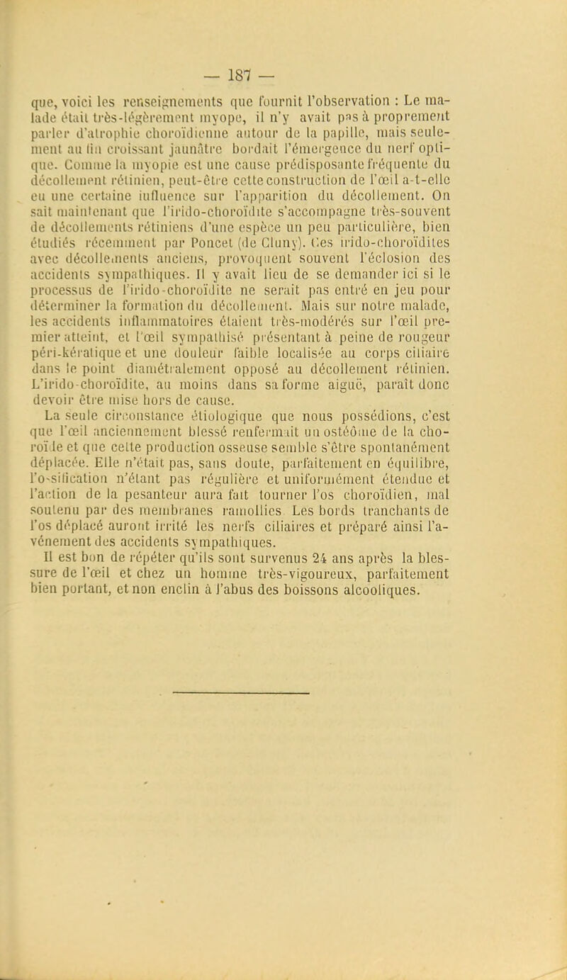 — 181 — que, voici les renseignements que ['onrnit l'observation : Le ma- hule était ti'ès-U^gèreinont myope, il n'y avait pas à proprement parler d'alrophie clioruïtiienne autour de la papille, mais seule- ment au lin croissant jaunâtre bordait l'émergence du nerf opti- que. Connue la myopie est une cause prédisposante fréquente du décolleuient l'éiinien, peut-être cette construction de l'œil a-t-eile eu une certaine influence sur l'apparition du décollement. On sait maintenant que l'irido-choroïdite s'accompagne très-souvent de décollements rétiniens d'une espèce un peu particulière, bien étudiés récennneiit par Poucet (de Gluny). Ces irido-cboroïdiles avec décollements anciens, provoquent souvent l'éclosion des accidents sympathiques. Il y avait lieu de se demander ici si le processus de l'irido-choroïilite ne serait pas entré en jeu pour déterminer la formation du décollemeni. Mais sur notre malade, les accidents inflammatoires étaient ti ès-modérés sur l'œil pre- mier atteint, et l'œil sympalliisé présentant à peine de rougeur péri-kéraliqne et une douleur faible localisée au corps ciliaire dans le point diamétralement opposé au décollement rétinien. L'irido-choroïdite, au moins dans saforme aiguë, paraît donc devoir être mise hors de cause. La seule ciriîonslance étiologique que nous possédions, c'est que l'œil anciennement blessé l'cufermiit unostéome de la cho- roïde et que cette production osseuse semble s'être spontanément déplacée. Elle n'était pas, saus doute, pai-faitement en équilibre, l'o-sificatiou n'étant pas régulière et uniformément étendue et l'action de la pesanteur aura fait tourner l'os choroïdien, mal soutenu par des membranes l'amollies Les bords tranchants de l'os déplacé auront irrité les nei'fs ciliaires et préparé ainsi l'a- vcnementdes accidents sympathiques. Il est bon de répéter qu'ils sont survenus 24 ans après la bles- sure de l'œil et chez un homme ti'ès-vigoureux, parfaitement bien portant, et non enclin à l'abus des boissons alcooliques.