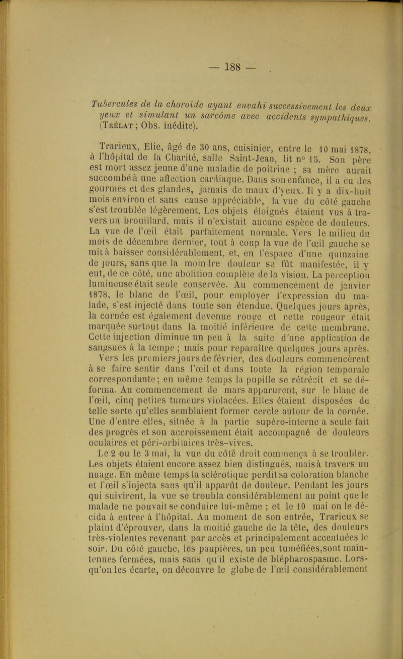 Tubercules de la choroïde ayanl envahi successivemenl les deux yeux et simulant un sarcome avec accidents sympathiques. (Trélat ; Obs. inédite). Trarieux, Elie, âgé de 30 ans, cuisinier, entre le 10 mai 1878, à rhô|jilal de la Cliarité, salie Saint-Jean, lit n^ 15. Son père est mort assez jeune d'une maladie de poitrine ; sa mère aurait succombé à une affection cardiaque. Dans son enfance, il a eu des gourmes et des glandes, jamais de maux d'yeux. Il y a dix-lmit mois environ et sans cause appréciable, la vue du côté gauche s'est troublée légèrement. Les objets éloignés étaient vus à tra- vers un brouillard, mais il n'existait aucune espèce de douleurs. La vue de l'œil était parlailemcnt normale. Vers le milieu du mois de décembre dernier, tout à coup la vue de l'œil gauche se mita baisser con-^idérablement, et, en l'espace d'une quinzaine de jours, sans que la moindre douleur se fut manifestée, il v eut, de ce côté, une abolition complète delà vision. Lapeiceplioa lumineuse était seule conservée. Au commencement de janvier 1878, le blanc de l'œil, pour employer l'expression du ma- lade, s'est injecté dans toute son étendue. Quelques jours après, la cornée est également devenue ronge et celte rougeur était marquée surtout dans la moitié inférieure de ceUe membi-ane. Celte injection diminue un peu à la suite d'une application de sangsues à la tempe ; mais pour reparaître quelques jours après. Vers les premiersjoursde février, des douleurs commencèrent à se faire sentir dans l'œil et dans toute la région temporale correspondante; en même temps la pupille se rétrécit et se dé- forma. Au commencement de mars apparurent, sur le blanc de l'œil, cinq petites tumeurs violacées. Elles étaient disposées de telle sorte qu'elles semblaient former cercle autour de la cornée. Une d'entre elles, située à la partie supéro-interne a seule fait des progrès et son accroissement était accompagné de douleurs oculaires et péri-orbilaires très-vives. Le 2 ou le 3 mai, la vue du côté droit commenç,-! à se troubler. Les objets étaient encore assez bien distingués, maisà travers un nuage. En même temps la sclérotique perdit sa coloi'ation blanche el l'œil s'injecta sans qu'il apparût de douleur. Pendant les jours qui suivirent, la vue se troubla considérablement au point que le malade ne pouvait se conduire lui-môme ; et le 10 mai on le dé- cida à entrei' à l'hôpital. Au moment de son entrée, Trarieux se plaint d'éprouver, dans la moitié gauche de la tôle, des douleurs très-violentes revenant par accès et principalement accentuées le soir. Du côié gauche, les paupières, un peu tuméfiées,sont main- tenues fermées, mais sans qu il existe de blépharospasme. Lors- qu'on les écarte, on découvre le globe de l'œil considérablement