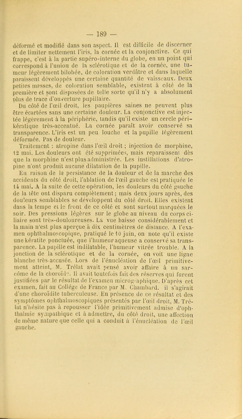 déformé et modifié dans son aspect. Il est difficile de discerner et de limiter noUement l'iris, la cornée et la conjonctive. Ce qui frappe, c'est à la partie supéro-interne du globe, en un point qui correspond à l'union de la sclérotique et de la cornée, une tu- meur légèrement bilobée, de coloration verdâti'e et dans laquelle paraissent développés une certaine quantité de vaisseaux. Deux petites masses, de coloralion semblable, existent à côté de la première et sont disposées de telle sorte qu'il n'y a absolument dIus de trace d'ou^ertui'e pupillaire. Du côté de l'œil droit, les paupières saines ne peuvent plus être écartées sans une certaine douleur. La conjonctive est injec- tée légèrement à la périphérie, tandis qu'il existe un cercle péri- kératique très-accentué. La cornée paraît avoir conservé sa transparence. L'iris est un peu louche et la pupille légèrement déformée. Pas de douleur. Traitement : atropine dans l'œil droit ; injection de morphine, 12 mai. Les douleui'S ont été supprimées, mais reparaissent dès que la morphine n'est plus administrée. Les instillations d'atro- pine n'ont produit aucune dilatation de la pupille. En raison de la persistance de la douleur et de la marche des accidents du côté droit, l'ablation de l'œil gauche est pratiquée le 14 mai. A la suite de cette opération, les douleurs du côté gauche de la tête ont disparu complètement; mais deux jours après, des douleurs semblables se développent du côté droit. Elles existent dans la tempe et le front de ce côté et sont surtout marquées le soir. Des pressions légères sur le globe au niveau du corps ci- liaire sont très-douloureuses. La vue baisse considérablement et la main n'est plus aperçue à dix centimètres de dislance. A l'exa- men ophthalmoscopiqne, pratiqué le 10 juin, on note qu'il existe une kératite ponctuée, que l'humeur aqueuse a conserv é sa trans- parence. La pupille est indilatable, l'humeur vitrée trouble. A la jonction de la sclérotique et de la cornée, on voit une ligne blanche très-accusée. Lors de l'énucléalion de l'œil primitive- ment atteint, M. Trélat avait pensé avoir affaire à un sar- come de la clioroïd':'. Il avait toutefois fait des l'éservesqui furent justifiées par le résultat de l'exanien micrographique. D'après cet examen, fait au Collège de France par M. Chambard. il s'agirait d'une choroïdite tuberculeuse. En présence de ce résultat et des symptômes ophthalujoscopiques présentés par l'œil droit, M. Tré- lat n'hésite pas à repousser l'idée primitivement admise d'oph- thalmie sy.'upathique et à admettre, du côté droit, une affection de même nature que celle qui a conduit à l'énucléalion de l'œil gauche.