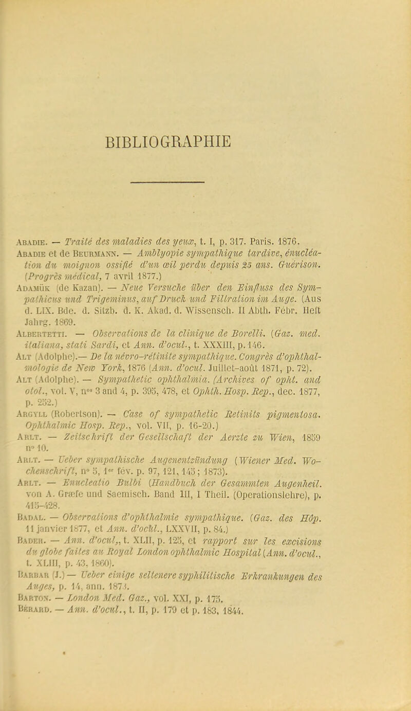 BIBLIOGRAPHIE Abadie. — Traité des maladies des yeux, t. I, p. 317. Paris. 1876. Abadie et de Beurmann. — Amblyopie sympathiqxie tardive, énucléa- tion dîi moignon ossifié d'201 œil perdu depîiis 23 ans. Chuérison. (Progrès médical, 1 awW 1817.) Adajiùk [de Kazan). — Neue Versuche iiVer den JEinfluss des Sym- palhicus tmd Triçemitms, auf Drîick îond Filtralion im Auge. (Aus d. LIX. Bdc. d. Silzb. d. K. Akad. d. Wissensch. II Ablli. Fébr. Ilel't Jahrg. 1869. Albertetti. — Observations de la clinique de Borelli. (Gaz. med. italiana, stati Sardi, et Ann. d'ociùl., t. XXXIII, p. 146. Alt (Adolphe).— De la névro-rétinite sympathique. Congrès d'opMhal- mologie de New York, 1876 (Ann. d'ocul. Juillet-août 1871, p. 72). Alt (Adolphe). — Sympathetic opMliaVma. (ArcJdves of opht. and otol., vol. y, n°' 3 and 4, p. 393, 478, et Op/ith. Hosp. Rep., dec. 1877, p. 232.) Ap.gyll (Robcrtson). — Case of sympathetic Retvnils pigmeniosa. Ophthalraic Hosp. Rep., vol. Vil, p. 16-20.) Arlt. — Zeitschrift der Gesellschaft der Aerzte zn Wien, 1859 n 10. Ari.t. — JJeber sympatMsche Augenentzilndwig (Wiener Med. Wo- chenschrift, n» o, 1 fcv. p. 97,121,14o; 1873). Arlt. — Ilnucleatio Bulbi (ffandbnch der Gesarnmten Augenheil. von A. Grtefe uiid Saemisch. Band III, I Theil. (Operationslelire), p. 410-428. Badal. — Observations d'ophthalmie sympathique. (Gaz. des Hêp. 11 janvier 1877, et Ann. d'ocfil., LXXVII, p. 84.) Bader. — Ann. d'ocul,, t. XLII, p. 12.5, et rapport sur les excisions dv, globe faites oak Royal London ophthalmic Eospilal (Ann. d'ocul., t. XLIII, p. 43.1860). Barbar (J.)— TJeber einige seltenere syphilitische Brkranlmngen des Auges, p. 14, ann. 187f. Bartox. — London Med. Gaz., vol. XXI, p. 17o, BÉRAtiO. — Ann. d'ocul., t. II, p. 179 et p. 183, 1844. «