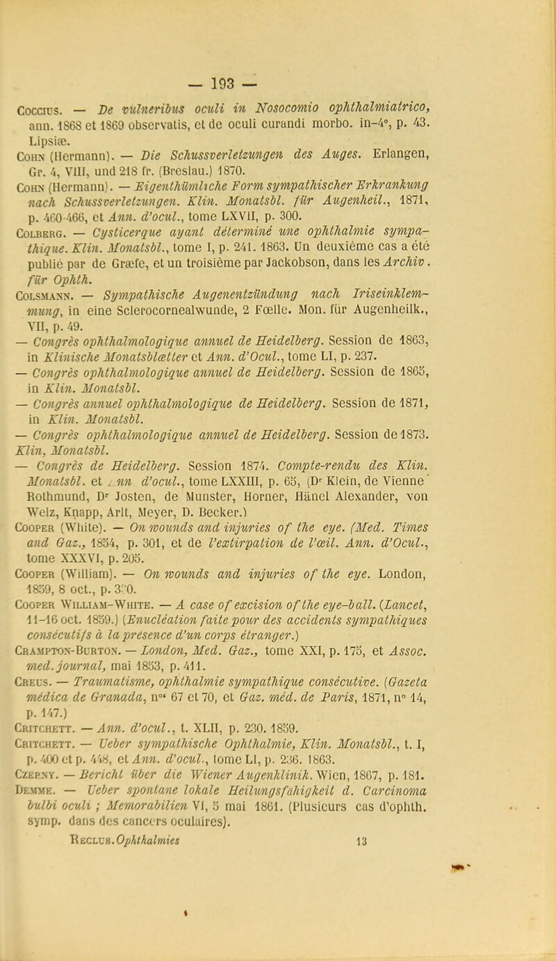 Cocaus. — De vulneribus oculi in Nosocomio ophthalmiatnco, ann. 1868 et 1869 observatis, et de oculi curandi morbo. in-4', p. 43. Lipsice. CoHN (Hermann). — Die ScJmssverletzungen des Auges. Erlangen, Gp. 4, VUI, und218 fr. (Breslau.) 1870. CoHN (Hermann). — HigenthilmUche Form sympathischer Hrkranktmg nach Schusscerletzungen. Klin. M07iatsbl. fiir Axigenheil., 1871, p. 460-466, et Ann. d'ocul., tome LXVII, p. 300. CoLBERG. — Cysticerque ayant déterminé une opMhalmie sympa- thique. Klin. Monatsbl., tome I, p. 241. 1863. Un deuxième cas a été publié par de Grsefe, et un troisième par Jackobson, dans les ArcMv. fiir Ophth. CoLSMANN. — SympathiscJie Augenentziindung nach IriseinUem- mung, in eine Sclerocornealwunde, 2 Fœllc. Mon. fur Augenheilk., MI, p. 49. — Congrès ophthalmologique annuel de Eeidelberg. Session de 1863, in Klinische Monatsblœtter et Ann. d'OcuL, tome LI, p. 237. — Congrès opMhalmologique annuel de Eeidelberg. Session de 1865, in Klin. Monatsbl. — Congrès annuel ophthalmologique de Eeidelberg. Session de 1871, in Klin. Monatsbl. — Congrès ophthalmologique annuel de Eeidelberg. Session de 1873. Klin, Monatsbl. — Congrès de Eeidelberg. Session 1874. Compte-rendu des Klin. Monatsbl. et . nn d'ocul., tome LXXIIl, p. 65, (D' Klein, de Vienne' Rolhmund, D' Josten, de Munster, Horner, Hiinel Alexander, von Welz, Knapp, Arlt, Meyer, D. Becker.) CooPER (White). — On ovounds and injxiries of the eye. (Med. Times and Gaz., 1834, p. 301, et de l'extirpation de l'œil. Ann. d'Ocul., tome XXXVI, p. 203. CooPER (William). — On tvounds and injuries of the eye. London, 1839, 8 oct., p. 3: 0. CooPER William-White. — A case of excision of the eye-ball. {Lancet, 11-16 oct. 1859.) [Enucléation faite pour des accidents sympathiqxies consécutifs à la présence d'un corps étranger.) Crampto.vBurton. — London, Med. Gaz., tome XXI, p. 175, et Assoc. med. journal, mai 1833, p. 411. Creus. — Traumatisme, ophthalmie sympathique consécutive. [Gazeta raédica de Granada, n»* 67 et 70, et Gaz. méd. de Paris, 1871, n 14, p. 147.) Critchett. — Ann. d'ocul., t. XLII, p. 230.1839. Critchett. — Ueber sympathische Ophthalmie, Klin. Monatsbl., 1.1, p. 400 et p. 4'i8, (il Ann. d'ocul., lomeLl, p. 236. 1863. CZEP.SY. — Bericht iiber die Wiener AugenMinih. Wicn, IlSGI, p. 181. Demme. — Ueber .sponta7ie lokale Eeilungsfahigheit d. Carcinoma butbi oculi ; Memorabilien Vi, 5 mai 1861. (Plusieurs cas d'oplith. svmp. dans des cancers oculaires). RECLVB.Opklhalmies 13 «