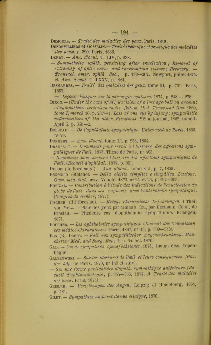 Demours. — Traité des maladies des yeux. Paris, 1818. Denonvilliers et Gosselin.— Traité théorique et pratique des maladies des yeux^ p. 390. Paris, 1855. Derby. — Ann. d'ocul. T. LIV, p. 238. — Sympathetic ophth. persisting after enucleation ; Removal of extremity of optic nerve and surrounding tissues ; Recovery. — Transact. amer, ophth. Soc, p. 198—202. Newport, juillet 1874. et Ann. d'ocul. T. LXXV, p. 161. Desmarres. — Traité des maladies des yeux, tome III, p. 731. Paris, 1857. — Leçons cliniques sur la chirurgie oculaire. 1874, p. 248 — 278. DixoN.— [Under the care of3f.) Excision of a lost eye-iall on account of sympathetic irritation in ils fellom. Med. Times and Gaz. 1860, tom,e I, march 10, p. 237—1. Loss of one eye ly injury; sympathetic inflammation of the other. Blindness. Môme journal, 1862, tome I. April S, p. 330—2. Dolbeau. — De l'ophthalmie sympathique. Union méd. de Paris, 1866, n° 79. Donders. — Ann. d'ocid. tome LI, p. 236,1864. Dransart. — Documents pour servir à Vhistoire des affections sym- pathiques de l'œil. 1873. Thèse de Paris, n 483. — Documents pour servira l'histoire des affections sympathiques de l'œil. {Recueil d'ophthal.,i8n, p. 95). Dubois (de Bordeaux.) — Ann. d'ocul., tome XLI, p. 7,1859. Fenoglio (Stcfano). — Délia ciclite simplice e simpâtica. Lezzione. Gazz. med. ital. prov. Venete. 1873, n- 24 et 23, p. 197—203. FiEUZAL. — Contribution à l'étude des indications de l'énucléation du globe de l'œil dans ses rapports avec l'ophthalraie sympathique. [Congrès de Genève, 1877). Fischer (H.) (Breslau). — Kriegs chirurgische JSrfahrungen. 1 Theil von Melz. — Plaie des yeux par armes à feu, par Hcrmann Colin, de Breslau. — Plusieurs cas d'ophthalmie sympathique. Erlangen, 1871. FoucHER. — Les ophthalmies sympathiques. [Journal des Connaissan ces médico-chirurgicales. Paris, 1867, n 13, p. 339—343}. Fox (R). Dacrc. — Fait von sympathischer Augenerhrankung. Man- chester Med. and Surg. Rep. I, p. 64, oct. 1870. Gad. — Om de sympatiske ojenafbehtioner, 1874, inaug. diss. Copen- hague. Galezowski. — Sur les blessures de l'œil et leurs conséquences. (Gaz. des Mp. de Paris. 1870, n» 149 et suiv). — Sur une forme particulière d'ophth. sympathique antérieure. (Re- cueil d'ophthalmologie, p. 354—336, 1874, et Traité des maladies des yeux. Paris, 1874). Geisler. — Verletzungen der Augen. Leipzig et Heidclberg, 1864, p. 481. Gilet. — Sympathies au point de vue clinique, 1870.