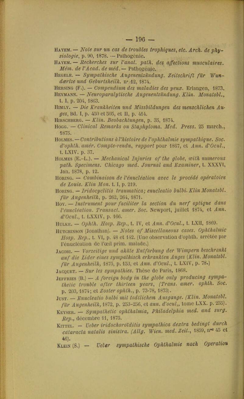 Hayem. — Noie sur un cas de troubles trophiques, etc. ArcTi. de phy- siologie, p. 90, 1878. — Pathogcnic. Hayem. — Recherches sur l'anal, path. des affections musculaires. Mém. de l'Acad. deméd.— Palhogcnie. Hegele. — Sympathische AugenentzMdung. Zeitschrift fUr Wun- dœrlze und Geburtsheilk. n° 12, 1874. Hersing (F.). — Compendium des maladies des yeux. Erlangen, 1873. Heymann. —Neuroparalytische AugenentzUndung. Klin. MonatsbL, t. 1, p. 204, 1863. HiMLY. — Die Krankheiten und Missbildungen des menschlichen Au- ges, bd. I, p. 450 et 305, el II, p. 414. HmscHBERG. — Klin. Beobachtungen, p. 35, 1874. HoGG. — Clinical Remarks on Staphyloma. Med. Press. 2S march., 1875. Yiohm.?,. —Contributions à l'histoire de l'oplithalmie sympathique. Soc. d'ophth. amer. Compte-rendu, rapport pour 1867, el Ann. d'Ocul., t. LXIV. p. 37. Holmes (E.-L.). — Mechanical Injuries of the globe, with numerous path. Spécimens. Chicago med. Journal and Examiner^ t. XXXVI, Jan. 1878, p. 12. HoRiNG. — Combinaison de l'énucléation avec le procédé opératoire de Louis. Klin Mon. 1.1, p. 219. HoRiNG. — Iridocyclitis traumatica; enucleatio bulbi. Klin MonatsbL fiir AugenheiUi, p. 262, 264,1871. HoY. — Instrument pour faciliter la section du nerf optique dans l'énucléation. Transact. amer. Soc. Newport, juillet 1874, et Ann. d'OcuL, t. LXXIV, p. 166. HuLKE. — Ophth. Hosp. Rep., t. IV, et Ann. d'Ocul., t. LXII, 1869. HuTCHiNSON (Jonathan). — Notes of Miscellaneous cases. Ophthalmic Hosp. Rep.. t. VI, p. 48 et 142. (Une observation d'oplith. arrêtée par l'énucléation de Tocil prim. malade.) Jacobi. — Vorzeitige und aMte Bntfârbung der Wimpern beschranU auf die Lider eines sympatMsch erkrankten Auges [Klin. MonatsbL fur Augenheilk, 1875, p. 153, et Ann. d'Ocul., t. LXIV, p. 78.) Jacquet. — Sur les sympathies. Thèse de Paris, 1868. Jeffries (B.) — A foreign body in the globe only producing sympa- theiic trouble after thirteen years, (Trans. amer, ophth. Soc. p. 203, 1874; et Zoster ophth., p. 73-78, 1873). jusT. — Enucleatio bulbi mit tëdtlichem Ausgange. (Klin. MonatsbL fiir Augenheilk, 1872, p. 253-256, et ann. d'ocul,, tome LXX. p. 235). Keyser. — Sympathetic ophlhalmia, Philadelphia med. and surg. Rep., décembre 11, 1875. KiTTEL. — TJeber iridochoroïditis sympathica dextra bedingt durch calaracta natalis sinistra. (Allg. Wien. med. Zeil., 1859, n« 43 et 46). Klein (S.) - Ueler sympathische Ophthalmie nach Opération