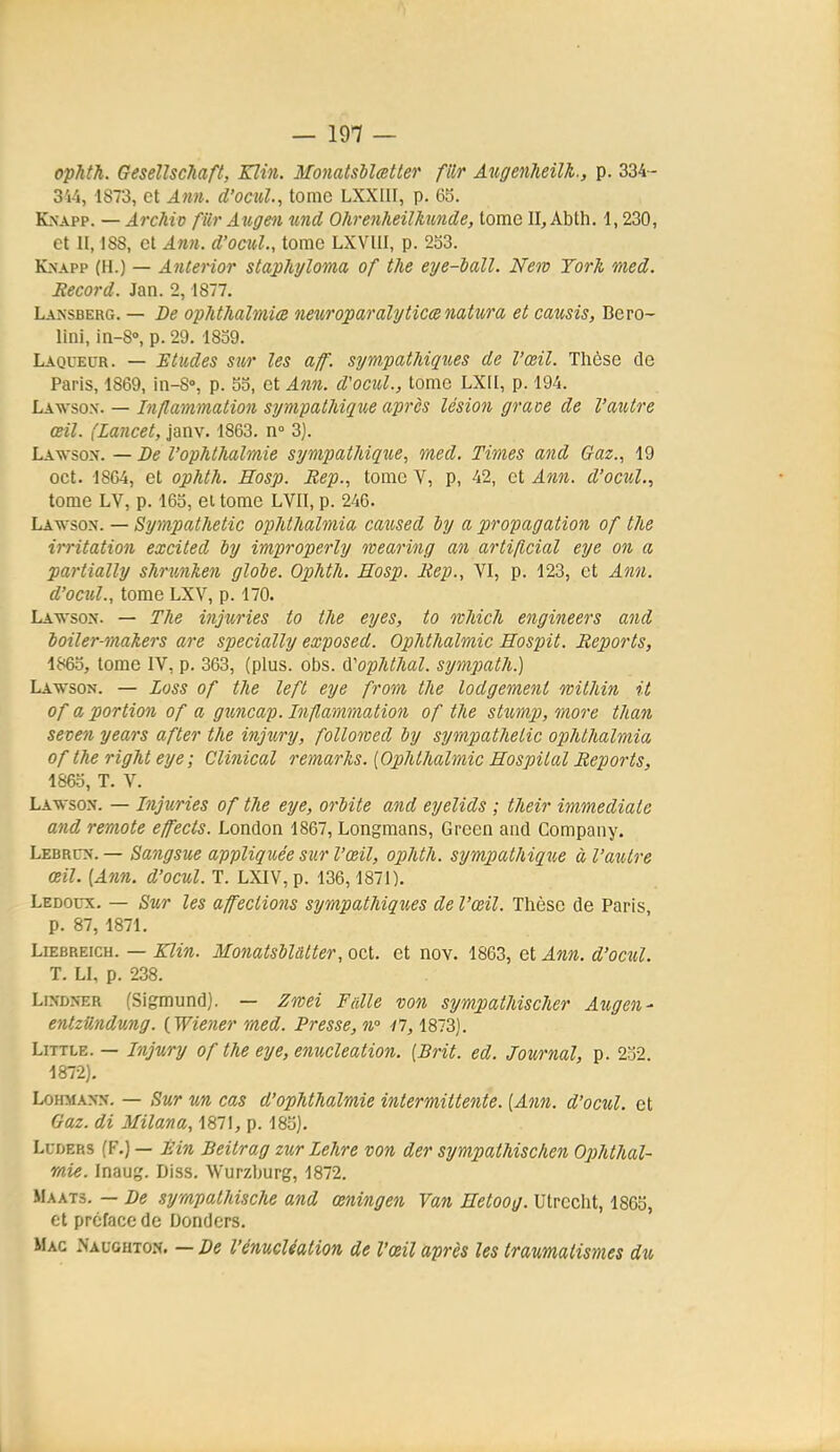 — 191 — ophth. Gesellschaft, Kïin. MonatsMatter filr Atigenheilk., p. 334- 344, 1873, et Aim. d'ocul., tome LXXIII, p. 65. KxApp. — Archiv fiir Atcgen imd Ohrenheilkimde, tome II, Abth. 1,230, et H, 188, et Ann. d'ocuL, tome LXVllI, p. 253. Knapp (H.) — Ariterior staphyloma of the eye-iall. New Torh med. Record. Jan. 2, 1877. Lansberg. — De ophthalmice neuroparalyticcenatura et causis, Bero- lini, in-8°, p. 29. 1859. Laqueur. — Etudes sur les aff. sym.patJdques de l'œil. Thèse de Paris, 1869, in-8'>, p. 55, et Ann. d'ocul., tome LXII, p. 194. Lawsox. — Inflammation sympathique après lésion grâce de l'autre œil. (Lancet, janv. 1863. n° 3). Lawsox. — De l'ophthalmie sympatliique., med. Times and Gaz., 19 oct. 1864, et ophth. Hosp. Bep., tome V, p, 42, et Ann. d'ocul., tome LV, p. 165, et tome LVII, p. 246. Lawson. — Sympathetic ophthalmia caused by a propagation of the irritation excited iy improperly ivearing an artificial eye on a partially shrunhen glole. Ophth. Hosp. Bep., VI, p. 123, et Ann. d'ocul., tome LXV, p. 170. Lavson. — The injuries to the eyes, to ovMch engineers and ioiler-makers are specially exposed. OpJithalmic Hospit. Reports, 1865, tome IV, p. 363, (plus. obs. (ï'ophthal. sympath.) Lawson. — Loss of the left eye from the lodgement wilhin it of a portion of a giincap. Inflammation of the sttanp, more than seven years after the injury, followed by sympathetic ophthalmia of the right eye; Clinical remarhs. [Ophthalmic Hospital Reports, 1865, T. V. Lawsox. — Injuries of the eye, orbite and eyelids ; their immédiate and remote effects. London 1867, Longmans, Grecn and Company. Lebrcx. — Sangsue appliquée sur l'œil, ophth. sympathique à l'antre œil. [Ann. d'ocul. T. LXIV, p. 136,1871). Ledoux. — Sur les affections sympathiques de l'œil. Thèse de Paris, p. 87, 1871. LiEBREicH. — Klin. MonatsbUtter, oct. et nov. 1863, et Ann. d'ocul. T. Ll, p. 238. LiNDNER (Sigmund). — Zwei Faite von sympathischer Augen- entzUndung. {Wiener med. Presse, n° i7, 1873]. LiTTLE. — l7ijury of the eye, enucleation. [Brit. ed. Journal, p. 252. 1872). LoHMANN. — Sur un cas d'ophthalmie intermittente. [Ann. d'ocul. et Gaz. di Milana, 1871, p. 185). LuDERS (F.) — Bin Beitrag zur Lehre von der sympathischen Ophthal- mie. Inaug. Diss. Wurzburg, 1872. MAAT3. — De sympathische and œningen Van Hetoog. Utrecht, 1865, et préface de Donders. Mac Naughton. — De l'énucléation de l'œil après les Iraumatismes du
