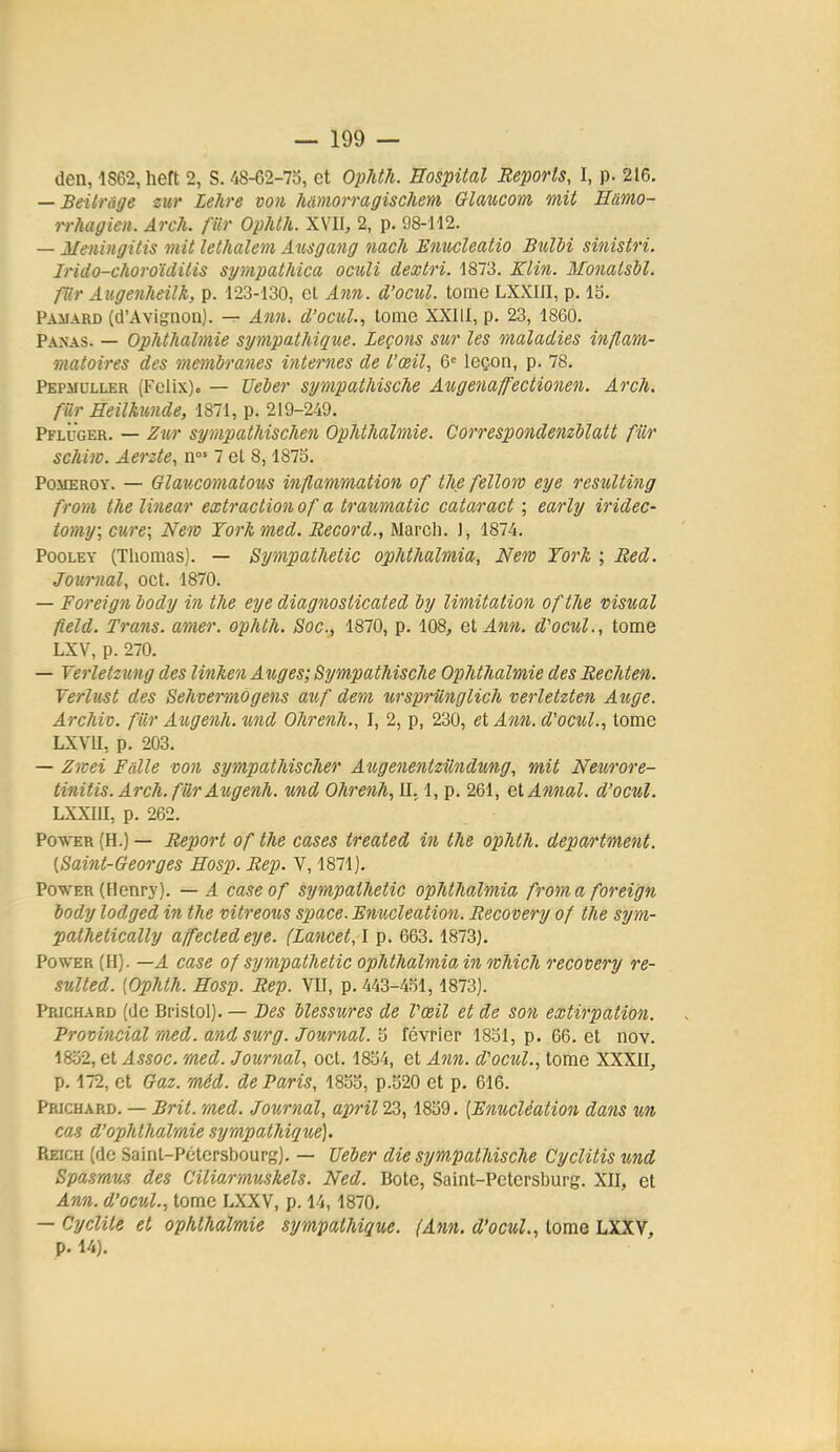 den, 1S62, heft 2, S. 'i8-62-7o, et Ophth. Eospital Reports, I, p. 216. — BeUrage sur Lehre von hmiorragischem Crlaucom mit Hamo- rrhagien. Arch. fur Ophth. XVII, 2, p. 98-112. — Meningitis mit lethalem Ausgang nach Emicleatio Bulbi sinistri. Irido-choroïditis sympathica oculi dextri. 1873. Klin. Monatsbl. far Aiigenheilk, p. 123-130, et Ann. d'ociil. tome LXXIII, p. 15. Pamard (d'Avignon). — Ann. d'ocul., tome XXIII, p. 23, 1860. Panas. — OplUMlmie sympathique. Leçons sur les maladies inflam- matoires des membranes internes de l'œil, &' leçon, p. 78. Pepmuller (Félix). — TJeber sympathische Augenaffectionen. Arch. fur Heilkimde, 1871, p. 219-249. Pfluger. — Zur synipathischen OpMhalmie. Corres])ondenzblatt fur schiw. Aerzte, n°' 7 et 8,1875. PoMEROY. — Glaucornatous inflammation of tlie felloro eye resulting from the linear extraction of a traumatic cataract ; early iridec- tomy; cure; Nero Yorkmed. Record., Marcli. 1, 1874. PooLEY (Thomas). — Sympathetic ophthalmia, New York ; Red. Journal, cet. 1870. — Foreign body in the eye diagnosticated by limitation of the visîcal fîeld. Trans. amer, ophth. Soc, 1870, p. 108, et Ann. d'ocul., tome LXV, p. 270. — Yerletzung des linken Auges; Sympathische OpMhalmie des Rechten. Vertust des Sehvermogens auf dem wsprUnglich verletzten Auge. Archiv. fiir Augenh.und Ohrenh., I, 2, p, 230, et Ann. d'ocul., tome LXVU, p. 203, — Z'itei Faite von sympathischer Aitgenentziindung, mit Netirore- tinitis. Arch. fiir Augenh. und Ohrenh, II. 1, p. 261, et Annal, d'ocul. LXXIU, p. 262. Po-ft-ER (H.) — Report of the cases treated in the ophth. department. [Saint-Georges Hosp. Rep. V, 1871). Power (Henry). — A caseof sympathetic ophthalmia from a foreign body lodged in the vitreous sjjace.Emicleation. Recovery of the sym- pathetically affectedeye. (Lancet, \ p. 663.1873). Power (H). —A case of sympathetic ophthalmia in which recovery re- sulted. {Ophth. Hosp. Rep. VII, p. 443-451,1873). Ppjchard (de Bristol). — Des blessures de Vœil et de son extirpation. Provincial med. andsurg. Journal. 5 février 1851, p. 66. et nov. 1852, et Assoc. med. Journal, oct. 1854, et Ann. d'ocul., tome XXXII, p. 172, et Gaz. méd. de Paris, 1855, p.520 et p. 616. Prjchard. — Brit. med. Journal, aprïlIZ, 1859. [Enucléation dans un cas d'ophthalnie sympathique). Reich (de Saint-Pétersbourg). — Ueber die sympathische Cyclitis und Spasmus des Ciliarmuskels. Ned. Bote, Saint-Petersburg. XII, et Ann. d'ocul., tome IJCXV, p. 14,1870. — Cyclite et ophthalmie sympathique. (Ann. d'ocul., tome LXXV, p. 14).