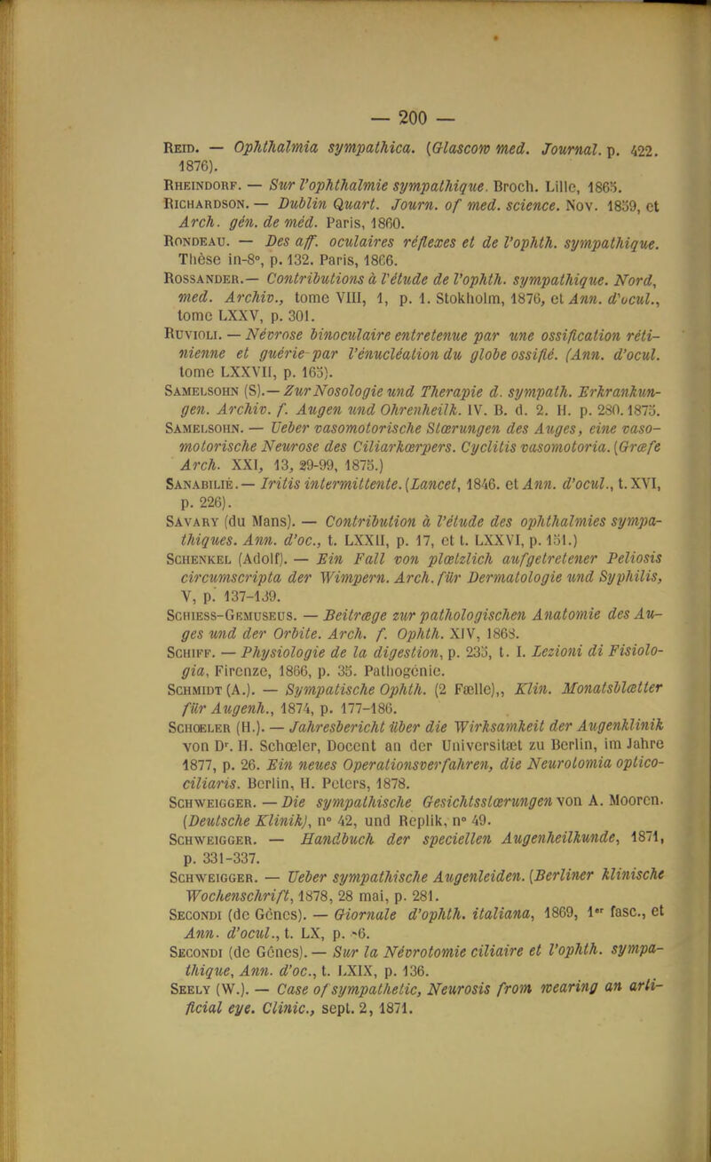Reid. — OpJUhaïmia sympathica. {Glascoro med. Journal, p. 422. 1876). Rheindorf. — Sur l'ophthalmie sympathique. Broch. Lille, 186o. RicHARDSON. — Dublin Quart. Journ. of med. science. Nov. 1859, et Arch. gén.deméd. Paris, 1860. Rondeau. — Des aff. oculaires réflexes et de l'ophth. sympathique. Thèse in-8°, p. 132. Paris, 1866. RossANDER.— Contributions à Vétude de l'ophth. sympathique. Nord, med. Archiv., tome VIII, 1, p. 1. Stokliolm, 1870, et ^««. rf't/CM^., tome LXXV, p. 301. RuvioLi. — Névrose Mnoculaire entretenue par tme ossification réti- nienne et guérie par l'énucléalion du globe ossifié. (Ann. d'ocul. tome LXXVir, p. 163). Samelsohn {S).— ZurNosologie und Thérapie d. sympath. Hrkrankun- gen. Archiv. f. Augen und Ohrenheilk. IV. B. d. 2. H. p. 280.18715. Samelsohn. — TJeber vasomotorische Slœrungen des Auges, eine vaso- molorische Neurose des Ciliarkœrpers. Cyclitis msomotoria. [Grœfe Arch. XXI, 13, 29-99, 187S.) Sanabilié.— Iritisintermittente.(Lancet, 1846. Q\,Ann. éî'cjcmZ., t.XVI, p. 226). Savary (du Mans). — Contribution à l'étude des ophthalmies sympa- thiques. Ann. d'oc, t. LXXII, p. 17, et t. LXXVI, p. loi.) ScHENKEL (Adolf). — Bin Fall von plœlzlich aufgetretener Peliosis circumscripta der Wimpern. Arch.fUr Dermatologie und Syphilis, V, p.' 137-139. Schiess-Grmuseus. — Beitrage zur pathologischen Anatomie des Au- ges und der Orbite. Arch. f. Ophth. XiV, 1868. ScHiFF. — Physiologie de la digestion, p. 233, t. I. Lezioni di Fisiolo- gia, Fircnze, 1866, p. 35. Patlioscnie. ScHMiDT(A.). — Sympatische Ophth. (2 Faelle),, Klin. Monatsblœtter fur Augenh., 1874, p. 177-186. Schoeler (H.). — Jahresbericht iiber die Wirksamheit der Augenhlinik von D^ H. Schoeler, Docent an der Universitaîl zu Berlin, ini Jahre 1877, p. 26. Ein neues Operationsverfahren, die Neurotomia optico- ciliaris. Berlin, H. Pcters, 1878. Schweigger. — Die sympathische Gesichtsslœrungen yon A. Moorcn. {Deutsche KlinihJ, n» 42, und Replik, n- 49. Schweigger. — Handbuch der speciellen Augenheilkunde, 1871, p. 331-337. Schweigger. — TJeber sympathische Augenleiden. [Berliner klinische Wochenschrift, 1878, 28 mai, p. 281. Secondi (de Gènes). — Giornale d'ophth. italiana, 1869, 1 fasc, et Ann. d'ocul., t. LX, p. -6. Secondi (de Gênes). — Sur la Névrotomie ciliaire et l'ophth. sympa- thique, Ann. d'oc, t. LXIX, p. 136. Seely (W.). — Case of sympathetic, Neurosis from wearing an arti- ficial eye. Clinic, sept. 2,1871.