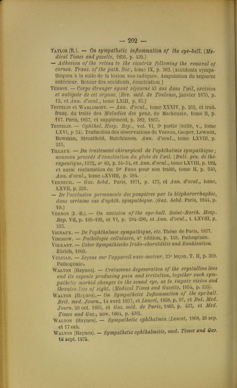 Taylor (R.). — On sympatletic inflammation of the eye-iall. [Mé- dical Times and gazette, i8i56, p. M^.) --Adhésion of the retina to the cicatrix folloming the removal of cornea. Trans. of the path. Soc, lome IX, p. 362. (Accidents sympa- thiques à la suite de la lésion sus-indiqucc. Amputation du segment antérieur. Retour des accidents, énucléation.) Terson. — Corps étranger ayant séjourné 43 ans dans l'œil, excision et autopsie de cet organe. [Rev. méd. de Toulouse, janvier 1870, p. 12, et Ann. d'ocuL, tome LXIII, p. 85.) Testelin et Warlomont. — Ann. d'ocul., tome XXXIV, p. 2C2, cl Irad. franç. du traité des Maladies des yeux, de Mackenzie, tome II, p. 117. Paris, 1857, et supplément, p. 382, 1867. Testelin. — Ophthal. Hosp. Bep., vol. VI, 3« partie (suite, v., lome LXVl, p 34). Traduction des observations de Veeron, Cooper, Lawson, Bowraan, Strealfield, Hutchinson. Ann. d'ocul., tome LXVIII, p. 21o. TiLLAux. — Du traitement chirurgical de l'ophthalmie sympathique ; nouveau procédé d'énucléation dîo globe de l'œil. {Bull. gén. de thé- rapeutique, 1872, a 83, p. 24-34, et Ann. d'ocul., tome LXVIII, p. 182, et aussi réclamation du D» Fano pour son traité, tome U, p. 540, Ann. d'ocul., tome uXVllII, p. 284. Verneuu.. — Gaz. hebd. Paris, 1871, p. 473, et Ann. d'ocul., tome, LXVII, p. 221. — De l'occhisiou permanente des imupières par la Uéi)harorrhaphie, dans certains cas d'oiihth. sympathique. {Gaz. hebd. Paris, 1844, p. 19.) Vernon (J.-B.). — On excision ofthe eye-ball. Saint-Barth. Hosp. Rep. VII, p. 185-192, et Vi, p. 284-296, et Ann. d'ocul., t. LXVIII, p. 215. ViGNAux. — De l'02)hthalmie sympathique, etc. Thèse de Paris, 1877. ViRCHOW. — Pathologie cellulaire, 4° édition, p. 158. Pathogénie. VoLKART. — Ueber Sympathische Irido-choroïditis und Enukleation. Zurich, 1863. VuLPiAN. — Leçons sur l'appareil vaso-moteur, 23' leçon, T. II, p. 359. Pathogénie. Walton (Haynes). — Crelaceous degeneration of the crystalline Uns and ils capsule producing pain and irritation, logether such sym- pathetic morbid changes in the sound eye, as to impair vision and threaten loss of sight. {Médical Times and Gazette, 1854, p. 155). Walton (Ilayncs).— On Sympathetic Inflammation of the eye-ball. Brit. med. Journ., 14 avril 1857, et Lancet, 1858, p. 97, et Bul. Med. Journ. 20 oct. 1865, et Gaz. méd. de Paris, 1863, p. 437, et Med. Times and Gaz., nov. 1864, p. 438). Walton (Haynes). — Sympathetic ophlhalmia. {Lancet, 1868, 26 sep. et 17 oct, Walton (Haynes). - Sympathetic ophthalmilis, med. Times and Gaz. 18 sept. 187S.