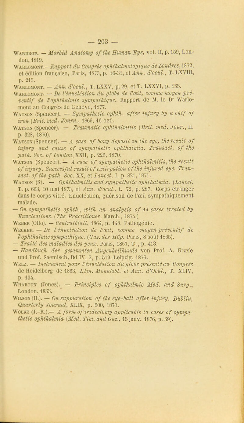 Wardrop. — MorMd Amtomy ofthe Human Eye, vol. II, p. 139, Lon- (lon, 1819. Warloxiont.—iîajwjoori du Congrès ophihalmologique de Londres, etciiilion française, Paris, 1873, p. 16-31, et ilîm. d'ocul, T. LXVIII, p. 21o. Warlomont. — Ami. d'ocul., T. LXXV, p. 29, et T. LXXVI, p. lo5. Warlomoxt. — De l'éimcléalion du glohe de l'œil, comme moi/en pré- ventif de Vophthalmie sympathique. Rapport de M. le D'^ Warlo- mont au Congrès de Genève, 4877. VVatson (Spencer). — Bymjtatlietic opMli. after injury dy a cUf of iron [Brit. med. Joxirn., 1869, 16 oct). Watson (Spencer). — Trmmatic oplUlialmitis [Brit. med. Jour., II, p. 328, 1870). Watson (Spencer). — A case of lony deposit in tlie eye, tJie resuU of injv.i-y and cause of sympathetic opiithalmia. Transact. of the path. Soc. of Lo7idou,XX\l, p. 226,1870. Watson (Spencer). — A case of sympathetic ophthaîmitis, the resuU of injury. Successful restdt of extirpation ofthe injured eye. Tran- sact. of the path. Soc. XX, et lancet, I. p. 821, 1871. Watson (S). — OiMhalmitis and sympathetic ophthalmia. [Lancet, T. p. 663, 10 mai 1873, et Ann. d'ocul., t. 72, p. 287. Corps étranger dans le corps vitré. Enucléation, guérison de l'œil sympathiquement malade. — On sympathetic ophth., mith an analysis of 4i cases treated by Enucleations. [The Practitiofier. Mardi., 1874.) Weber (Otto). — Centralblalt, 1864, p. 148. Patliogénie. Wecker. — De l'émicléation de l'œil, comme moyen préventif de Vophthalmiesympathiqiie. [Gaz. des Hôp. Paris^ 8 août 1865). — Traité des maladies des yeux. Paris, 1867, T., p. 413. — Handbuch der gesammten Augenheilkimde von Prof. A. Grœfe und Prof. Saemisch, Bd IV, 2, p. 519, Leipzig, 1876. Welz. — Instr ument 2J0ur Vémicléation du globe présenté au Congrès de Heidelberg de 1863, Klin. Monatsbl. et Ann. d'Octil., T. XLIV, p. 134. Wharton (Joncs). — Principles of ophthalmic Med. and Sur g., London,1833. WiLsox (H.). — On suppuration of the eye-ball after injury. Dublin, Quarterly Journal, XLIX, p. 300, 1870. WoLPE (J.-R.).— A form of iridectomy applicable to cases of sympa- thetic ophthalmia [Med. Tim. and Gtaz., 13 janv. 1876, p. 39).