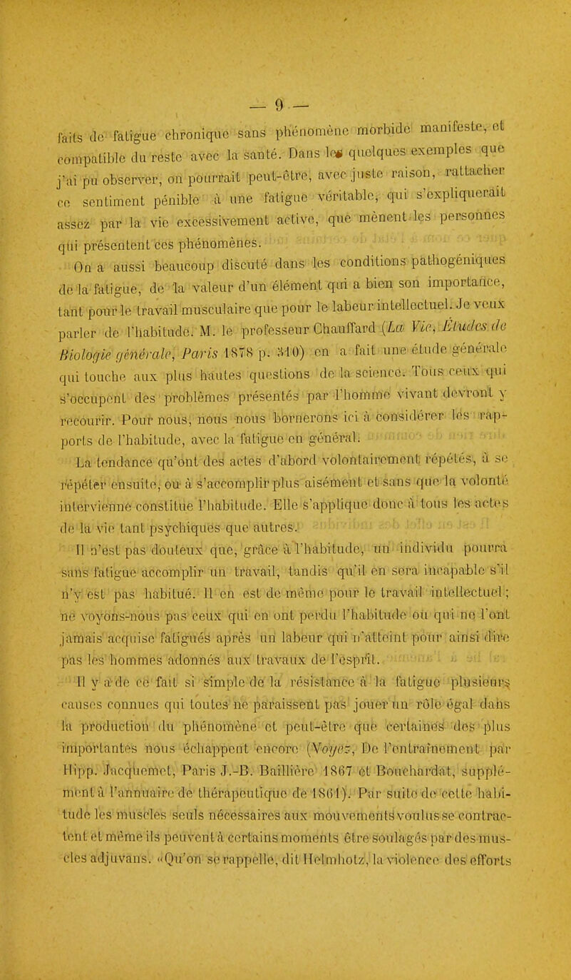 faits de^ fàlîgue-chronique sans phénomène morbide^ manifeste, et compatible du reste avec la santé. Dans le* quelques exemples que j-ai pu observer, on pourrait peut-être, avec juste raison, rattacher ce sentiment pénible' à une fatigue véritable, qui s'expliquerait assez- par la vie excessivement active, que mènent=lçs personnes qui présentent ces phénomènes. i- Jj;.' ) i . ' - On'-aussi 'beaucoup discuté dans les conditioias-pât-liogéni'qu'es delà fatigue, de la valeur d'un élément qui a bien son importance, tant ponr le travail musculaire que pour le labeur intellectuel. Je veux parler de Thabitudc. M. le professeur Chauffard (La Viei-Éfudesuie Biologie f/ênéralc, Paris \^-^ MO) en a fait.une.étude géaémln qui louche aux plus hautes questions de lO: science. Tous ceux qui s'occupent des ' problèmes présentés' par a'hofnmo vivant devronl y recourir. Poui n6us; riôtis'*ote'i5bt*nercins ici à conisidiérer. Iris upap^ ports de l'habitude, avec la fatigue eti général; La tendance qu'bnt-ded actes d'ttbord volontairemenl; répétés!, à se répéter ensuite • èik' à' ^'accomplit-plus' aiséitoeiiii eb àans sqde'la volonté inlerviennè constitue rhabitude. Elle-s'applique doncatitous tes oetes de la vie tant psychiquës que'autres-.' Il n'est pas douteu:^ que^ 'grâce- ^l'habitude, un- individu pourra sails'fàtigue accomplir lin ti'àvail, tandis qui'il en sera incapable s'il n'y' est pas habitué. U-eh est do mèriio pour le travail intellectuel ; ne \'oyôns-nôus pas ceitS- 'qui' en ont perdu l'habitude oii qui no l'ont j'araais'acquise fatigués après un labeur ■qùî ii'atteinl potu^ airisi dire pas les hommes adonnés aux travatix de l'ésprît. ' Ily'a^de cé'fait si • sîmplc de la résistance à'la fatigue plusiëûF;^ causes connues qui toutes^'ne paraissent pa's'joil6î''ùn-rôlb'ôgal-dahs M production (lu phénomène'et peut-être qufc 'certain>ëâ^'dofe'jMus importantes ilous échappent 'énpoTc (¥o^/(35,' De Fontraînemeiït jirtr Hi'pp.; i^lcqben1et, Paris J.'-B. Baïllïère' 1867 'ôt B'Oi'ithard^t, supplé- ment k l'atiniiaire de' thérapéu tique de iMi 'ji ' Pïir Suite do 'cette Ivabi- tudé les muscles seuls nécessaires aux moiivemofltëvoTilusse contrac- tent et même ils peuvent à certains moments être soulagéspar-des mus- cles adjuvans. Qu'on se rappelle, dit IlolmhotzVla violence des'efforts