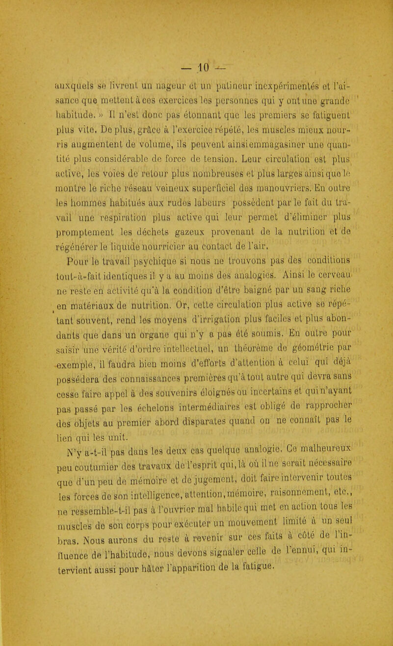 uuxquûls so livrorU un nageur cl un patineur inexpérimentés et l'ai- sanco que moLtonlàcos exercices les personnes qui y ont une grande liiibilude. » Il n'est donc pas étonnant que les premiers se fatiguent plus vite, Deplus,gr£lco à l'exercice répété, les muscles mieux nour- ris augmentent de volume, ils peuvent ainsi emmagasiner une quan- tité plus considérable de force de tension. Leur circulation est plus active, les voies de retour plus nombreuses et plus larges ainsi que U; montre le rictie réseau Veineux superficiel des manouvriers. En outre les hommes habitués aux rudes labeurs possèdent parle fait du tra- vail une respiration plus active qui leur permet d'éliminer plus promplement les déchets gazeux provenant do la nutrition et do régénérer le liquide nourricier au contact de l'air. Pour le travail psychique si nous no trouvons pas des conditions tout-à'fait identiques il y a au moins des analogies. Ainsi le cerveau^ ne reste en activité qu'à la condition d'être baigné par un sang riche en matériaux de nutrition. Or, cette circulation plus active se répé- ■ tant souvent, rond les moyens d'irrigation plus faciles et plus abon- dants que dans un organe qui n'y a pas été soumis. En outra pour saisir une vérité d'ordre intellectuel, un théorème do géométrie par exemple, il faudra bien moins d'efforts d'attention à celui qui déjà possédera des connaissances premières qu'à tout autre qui devra sans cesse faire appel à des souvenirs éloignés ou incertains et qui n'ayant pas passé par les échelons intermédiaires est obligé de rapprocher dos objets au premier abord disparates quand on ne connaît pas le lien qui les unit. N'y a-t-il pas dans les deux cas quelque analogie. Ce malheureux peu coutumier des travaux de l'esprit qui, là où il ne serait nécessaire que d'un peu do mémoire et de jugement, doit faire intervenir toutes les forces de son intelligence, attention,mémoire, raisonnement, etc., no ressemble4-il pas à l'ouvHor mal habile qui mot en action tous les muscles de son corps pour exécuter un raouvoment limité à un seul bras. Nous aurons du reste à revenir sur ces faits à côté de l'in- fluence de l'habitude, nous devons signaler celle de l'ennui, qui in- tervient aussi pour hâtor l'apparition de la fatigue.