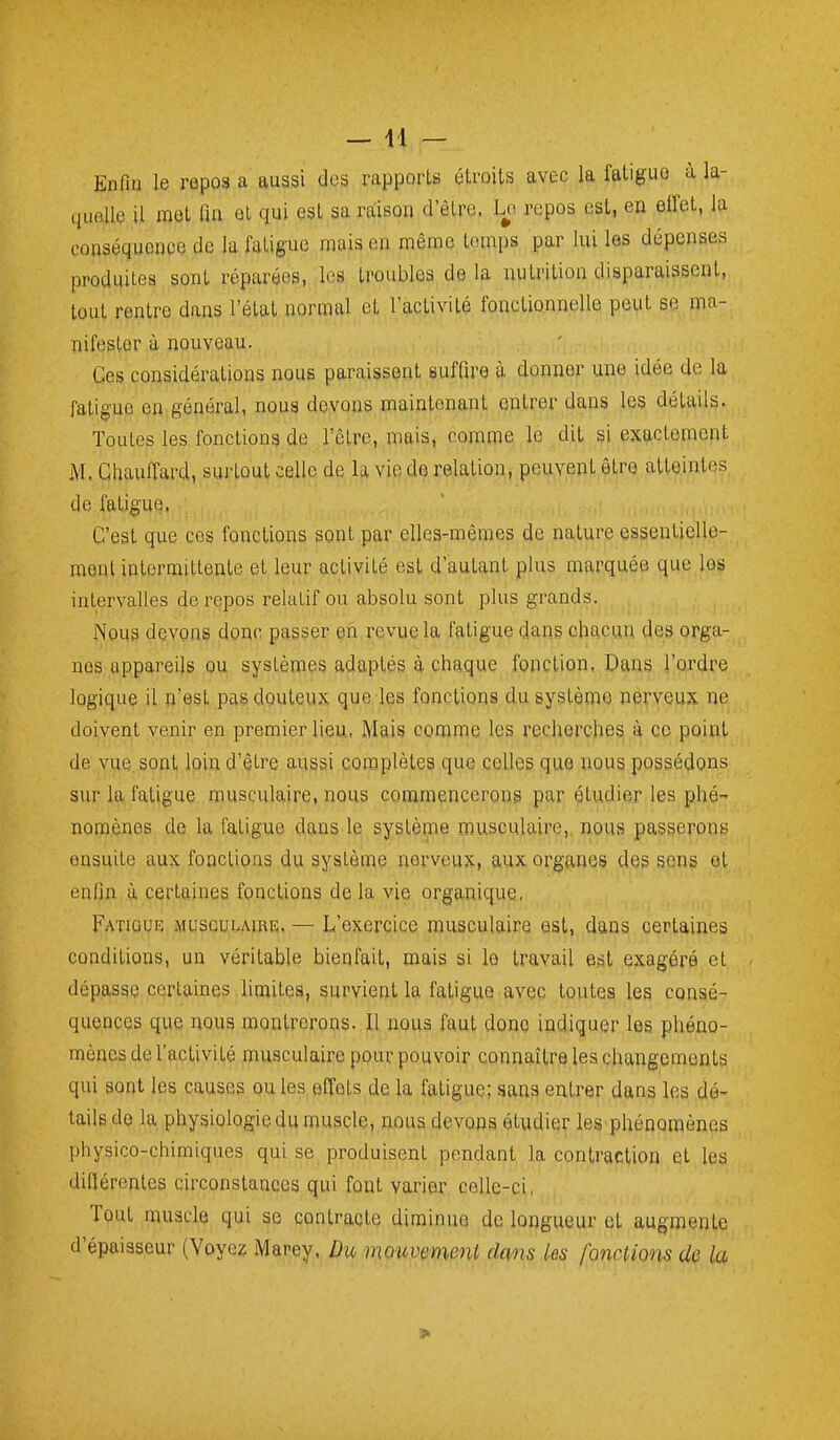 —11 — Enfin le ropos a aussi des rapports étroits avec la fatigue à la- quelle il met fin et qui est sa rtiison d'être. Ln repos est, en effet, la conséquence de la fatigue mais en même temps par lui les dépenses produites sont réparées, les troubles de la nutrition disparaissent, tout rentre dans l'état normal et l'activité fonctionnelle peut se ma- nifester à nouveau. Ces considérations nous paraissent suffire à donner une idée de la fatigue en général, nous devons maintenant entrer dans les détails. Toutes les fonctions de l'être, mais, comme le dit si exactement M. Chauffard, surtout celle de la vie de relation, peuvent être atteintes de fatigue, C'est que ces fonctions sont par elles-mêmes de nature essentielle- ment intermittente et leur activité est d'autant plus marquée que les intervalles de repos relatif ou absolu sont plus grands. Nous devons donc passer en revue la fatigue dans chacun des orga- nes appareils ou systèmes adaptés à chaque fonction. Dans l'ordre logique il n'est pas douteux que les fonctions du système nerveux ne doivent venir en premier lieu, Mais comme les recherches à ce point de vue sont loin d'être aussi complètes que celles que nous possédons sur la fatigue musculaire, nous commencerons par étudier les phé- nomènes de la fatigue dans le système musculaire,, nous passerons ensuite aux fonctions du système nerveux, aux organes des sens et enfin à certaines fonctions de la vie organique, Fatigue MuscuLAmE. — L'exercice musculaire est, dans certaines conditions, un véritable bienfait, mais si le travail est exagéré et dépasse certaines limites, survient la fatigue avec toutes les consé- quences que nous montrerons. Il nous faut dono indiquer les phéno- mènes de l'activité musculaire pour pouvoir connaître les changements qui sont les causes ouïes effets de la fatigue; sans entrer dans les dé- tails do la physiologie du muscle, nous devons étudier les phénomènes physico-chimiques qui se produisent pendant la contraction et les diflérentes circonstances qui font varier celle-ci, Tout muscle qui se contracte diminue de longueur et augmente d'épaisseur (Voyez Marey, Bu mouvement dans les fonctions de la >