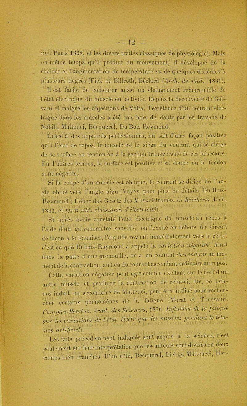 vie. 'Paris 1868, et lès diVbrs tràités classiques de physiologie). Mais en même temps qu'il produit du mouveinent, il développe de la chaleur et l'augmentatioiï de température va de quélques'di'xièTiies'à plusieurs degrés (Fick et Billroth, 13éclard(i4'rc/i. db méd. 1S(vl). Tl est facile de constater aussi un changement remarquable de l'état ëlectriqiie'du muscle en activité. Depuis la découverte de Gàl- vani et malgré les objections de Volta, l'existence d'un courant élec- trique dans les muscles a été mis hors do doute par les travaux dn Nobili, Matteuci, Becquerel, Du Bois-Reymond. 'Grâce à'des appareils perfectionnés, on sait d'une ' façoii'-posi^^^ qu^i l'iHài'de repos, le 'mùscle èst lé siège d'u' courant qui se dirige de sa surface au tendon oiiVà la'secKon trfthsvcrsâlc de ces faiscealùx. En d'autres' terrHés', là surface esl positive et sa'coûiDe' oû le lèndon sont négatifs. Si la coupe d'un muscle est obhque, le courant se dirige de l'an- gle obtus vers' l'angle aigu (Voyez pour plus de détails^ Dù.Sois- Reymond ; Uc^Dcr das Gesetz des Muskelstromes,'RekfIeHs'pcL' 18(i3, oi'tes îraUés classiques cVélectricité). Si après avoir constaté Fétat électrique du muscle au repos à l'aide d'un galvanomètre sensible, on l'excite en dehors du circuit de façon à le tétaniser, l'aiguille revient immédiatement vers le zéro ; c'est ce que Dubois-Raymond a appelé,la variation négative. Ainsi dans ïa patte d'une grenouille, on a un courant rfevwwtoni au mo- ment de la contraction, au lieu du courant ascendant ordinaire au repos. Cette variation négative peut agir comme excitant sur lé nerf d\in, autre'muscle etl produire la ^contraction de celui-ci./Or^ ce tétoc nos induit ou secondaire de Matteuci, peut être ùtilisé pour recher- cher certains^ phénomènes de la faligu.^ (Moral et Toussaint- Comptes-Rendus. Acad. des Sciences, 1876. Influence la fatigue \ur'les variations dc rélat^ Heçtriqûe des muscle.^ pendoM b tfla- 77 OS art if) ciel). Les faits précédemment indiqués sont acquis à la^ science, £est seulement'sur leur interprétation que les- auleurs sontdivisés en deux camps bien'tranchés. D'un côté, Becquerel, Liebig, Matteucci, Her-