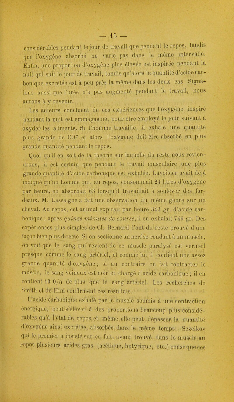 — 45 — considérables pendanl le jour de travail que pendant le repos, tandis que l'oxygène absorbé ne varie pas dans le même inlervallo. Enfin, une proportion d'oxygène plus élevée est inspire'e pendant la nuit qui suit le jour de travail, tandis qu'alors la quantité d'acide car- bonique excrétée est à peu près la même dans les deux cas. Signa- lons aussi que l'urée n'a pas augmenté pendant le travail, nous aurons à y revenir. Los auteurs concluent de ces expériences que l'oxygène inspiré pendant la nuit est emmagasiné, pour être employé le jour suivant à oxyder les aliments. Si l'homme travaille, il exhale une quantité plus grande de CO- et alors l'oxygène doit être absorbé en plus grande quantité pendant le repos. Quoi qu'il en soit de la théorie sur laquelle du reste nous revien- drons, il est certain que pendant le travail musculaire une plus grande quantité d'acide carbonique est exhalée. Lavoisier avait déjà indiqué qu'un homme qui, au repos, consommait 24 litres d'oxygène par heure, en absorbait 63 lorsqu'il travaillait à soulever des far- deaux. M. Lassaigne a fait une observation du même genre sur un cheval. Au repos, cet animal expirait par heure 34'2 gr. d'acide car- bonique ; après quinze minutes de course^ il en exhalait 746 gr. Des expériences plus simples de Ci. Bernard l'ont du reste prouvé d'une façon bien plus directe. Si on sectionne un nerf se rendant à un muscle, on voit que le sang qui'revient de ce muscle paralysé est vermeil presque comme le sang artériel, et comme lui il contient une assez grande quantité d'oxygène ; si au contraire on fait contracter le muscle, le sang veineux est noir et chargé d'acide carbonique ; il en contient 10 O/o déplus que lè sang artériel. Les recherches de Smith et dé Him confirment ces résultats. L'acide carbonique exhalé par le muscle soumis ù. une contraction énergique, peut s'élever à des proportions beaucoup plus considé- rables qu'à l'état de repos et même elle peut dépasser la quantité d'oxygène ainsi excrétée, absorbée dans le même temps. Sczelkov qui le premier a insisté sur ce fait, ayant trouvé dans le muscle au repos plusieurs acides gras (acétique, butyrique, etc.) pensequeces