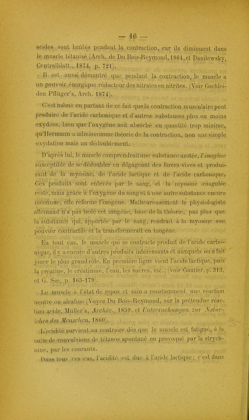 acides,-SQQt brûlés p.endaaL la contraction, car ils diminuent dans le muscle tétanisé (Arcli.-de Du Bois-Reymond, 1864,et Danilcwsky, ÇenU'alblatt., 1874, p. 721). Il ; est; aussi démontré que-pendant la cou traction, le muscle a un pouvoir énergique réducteur des nitrates en nitrites. (Voir Gschlei- den PHûgcr's, Arch. 187 4). C'est môme en partant de ce fait que la contraction musculaire peut produire de l'acide carbonique et d'autres substances plus ou moins oxydées, bien queToxyg^ne soit absorbé, es quantité trop minime, qu'Hermann a admis comme théorie de la contraction, non une simple oxydation mais un dédoublement. D'après lui, le muscle comprendrait une substance azotée, Vinogènc susceptible de se dédoubler en dégageant des forces v^ives et produi- sant d'ë'là;' ni yôsinc; do l'acide k et de l'acide carbonique. Ces'prodilitâ'sont enlevés par le sang, et la^ myosine coagulée reste, mais grâce à l'oxygène dusangét à une autre substance encore ihèbAnne,' elle reforme l'inogène. Malheureusement le physiologiste allemand tfa'pàs isolé cet inOgène, base de la théorie, pas plus que la strbstàn'cë cjui; Apportée par le sang, rendrait à la myosiiie son pôùvoir Contractile et la transformerait en inogèno. ■ En tout cas, le muscle (jui se contracte jiroduit de l'acide carbo- nique, il y aencoî-c d'autres produits intéressants et auxquels on a fait iouer le. plus grand rôle. En première ligne vient I acide lactique, puis la crjéatine, le créatininc, l'eau, les Sucres; btc.; (voir-Gautier, p. 313, LcirniUSolQ!. à ^3\^\/.Ûft.]^$i'QQS .cl. 5.ain .çouslammeuL. une. réaction iH)utre.oy:alcalino (Vovcz Du BoisrReymond,, sur la prétendue réacr li.qn-.acide, M.iiller's, Archiv., 1859, et Untersïichimgm --ur .Va/(n-- Uihre dtiS:Mensch-cn, \%(^^] •jL'uQidité;siLrvien,t au contraire ^tl.ès.-citt^ \f muscle est ffitigué,, à la, suite do eouvulsions-do. tétanos spontané .ou provoqué pçirla.strych- iiine, par les courants. ■Dans tous co^rcas^,racidité.,csl,o4^ut^. .à Lacide lactique; c'est çia^is