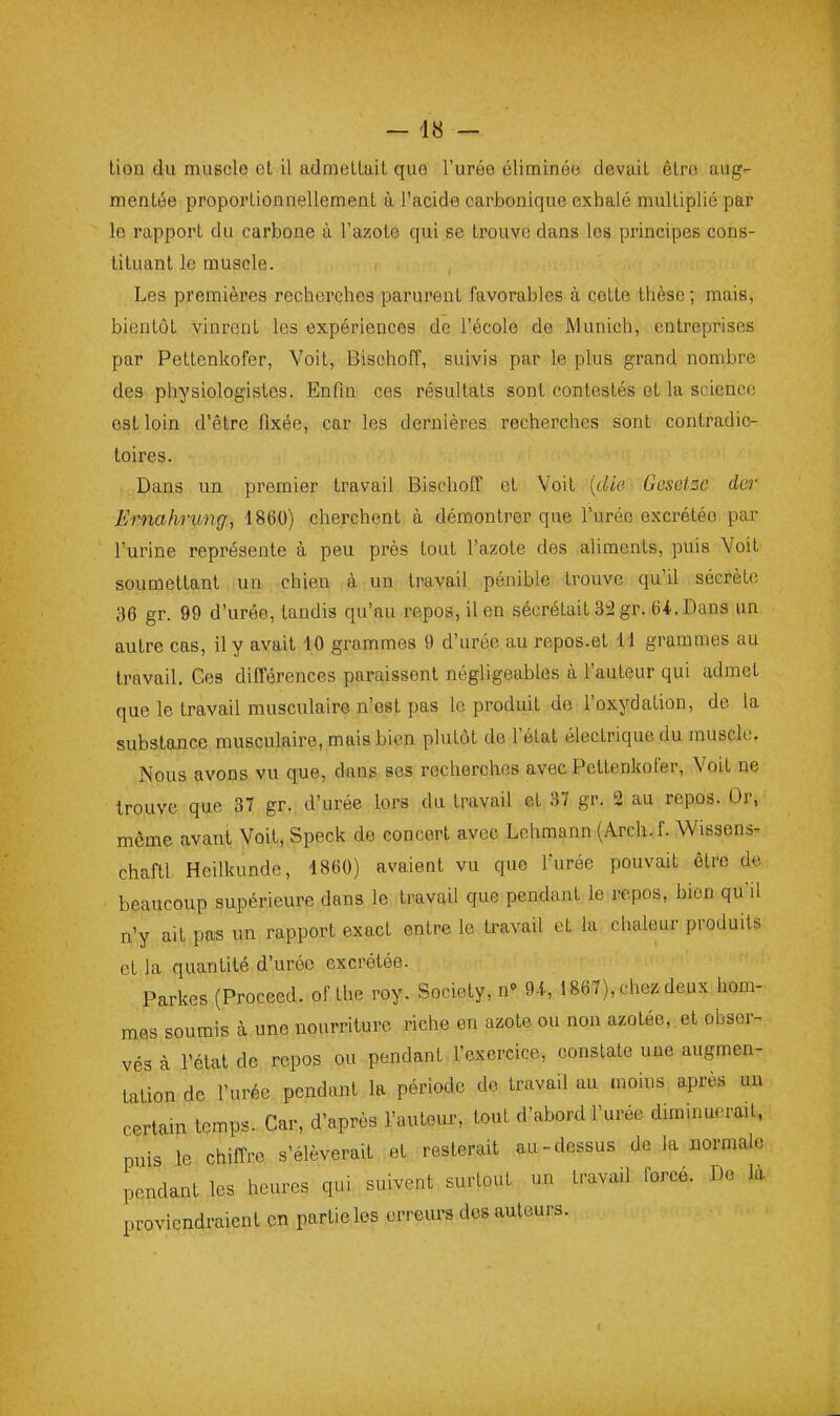 lion du muscle et il admelLail que l'uréo éliminéo devait êlro aug- mentée proportionnellement à l'acide carbonique exhalé multiplié par le rapport du carbone à l'azote qui se trouve dans les principes cons- tituant le muscle. Les premières recherches parurent favorables à cette thèse; mais, bientôt vinrent les expériences de l'école de Munich, entreprises par Pettenkofer, Voit, Bischoff, suivis par le plus grand nombre des physiologistes. Enfm ces résultats sont contestés et la science est loin d'être fixée, car les dernières recherches sont contradic- toires. Dans un premier travail Bischoff et Voit {die ■ Geseise der Ernahrung, 1860) cherchent à démontrer que l'urée excrétée par l'urine représente à peu près tout l'azote des aliments, puis Voit soumettant un chien à un travail pénible trouve qu'il sécrète 36 gr. 99 d'urée, tandis qu'au repos, il en sécrétait 32 gr. 64. Dans un autre cas, il y avait 10 grammes 9 d'urée au repos.et 11 grammes au travail. Ges différences paraissent négligeables à l'auteur qui admet que le travail musculaire n'est pas le produit do l'oxydation, de la substance musculaire, mais bien plutôt de l'état électrique du muscle. Nous avons vu que, dans ses recherches avec Pettenkofer, Voit ne trouve que 37 gr. d'urée lors du travail et 37 gr. 2 au repos. Or, même avant Voit, Speck do concert avec Lehmann (Arch.!. Wisaens- chaftl Heilkunde, 1860) avaient vu que furée pouvait être de beaucoup supérieure dans le travail que pendant le repos, bien qu'il n'y ait pas un rapport exact entre le travail et la chaleur produits et la quantité d'urée excrétée. Parkes (Proceed. of the roy. Society, n» 9-i, 1867), chez deux hom- mes soumis à une nourriture riche en azote ou non azotée, et obser- vés à l'état de repos ou pendant l'exercice, constate une augmen- tation de l'urée pendant la période de travail au moins après un certain temps. Car, d'après l'autour, tout d'abord l'urée duninuerail, puis le chiffre s'élèverait et resterait au-dessus de la normale pendant les heures qui suivent surtout un travail forcé. De là proviendraient en partie les erreurs dos auteurs.
