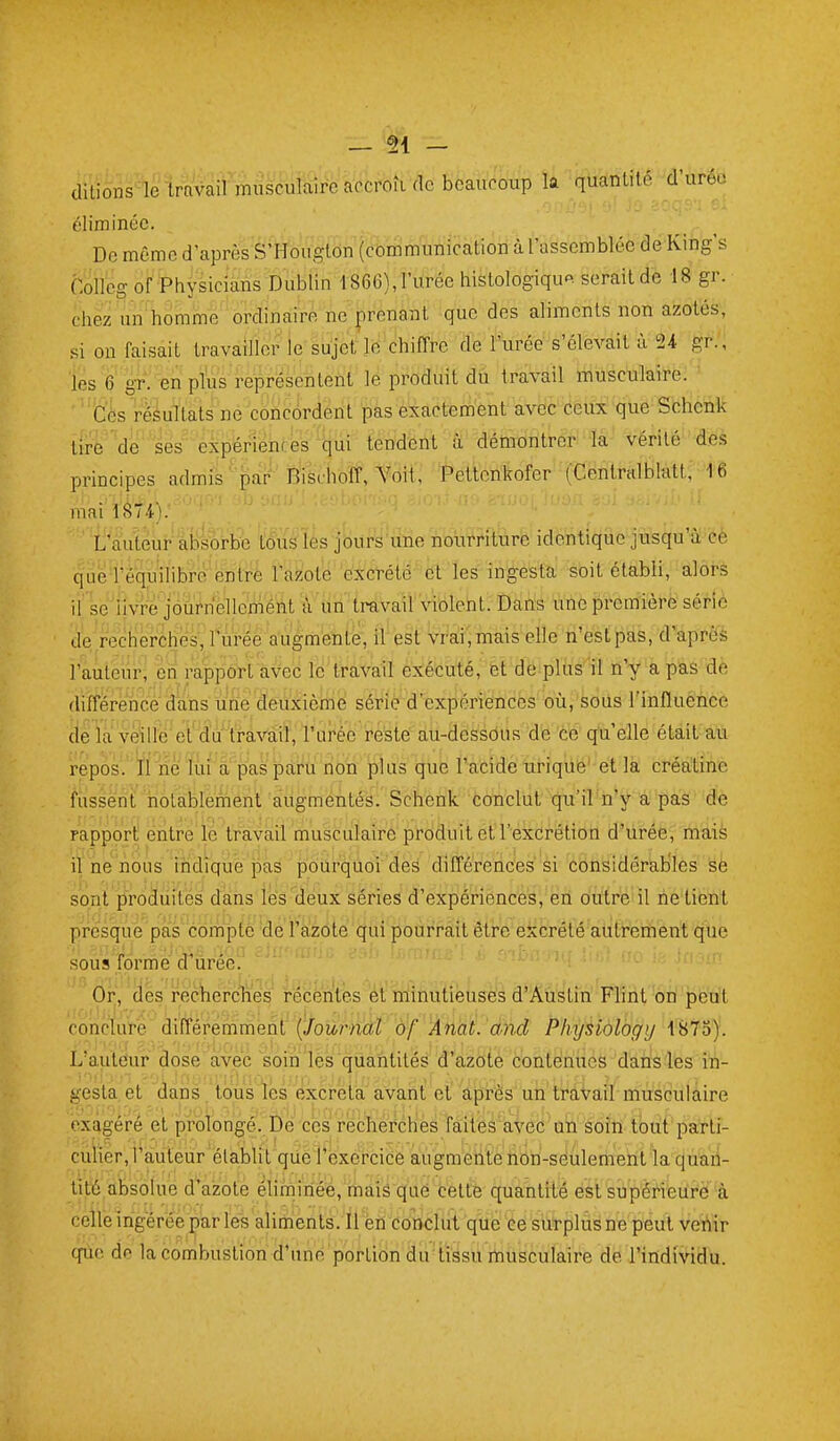 — 51 - ditions^ travail musculaire accroÎKlc beaucoup la quanlilé d'uréo éliminée. ^'... De même d'après S'Hoiigton (communication à l'assemblée dé Kihg's Collcg of Physiciàns Dublin 1866), l'urée histologiqu« serait de 18 gr. chez un homme ordinaire ne prenant que des aliments non azotés, si on faisait travailler le sujet le chiffre de l'urée s'élevait à 24 gr., les 6 gT. en plus représentent le produit du travail musculaire. Cès rèâultats ne concordent pas exactement avec ceux que Sbhetik tire'de W eipëfiences ^(jui tendent démontréi'lîa;- Vérité des principes admis''^ar ' Kischoff, ^^dit,' Pettcnkofer ■(GentrHlblatt; -t6 mai L'auteur'àbiôrhe tous les joûrs'une nourriture identique jusqu'à cè que rèquilibi-e entré l'azote excrété et les ing-esta soit établi, alors ii^ Wliwe jôuWelleméàt ^ un'trâvail'vibleht. Dans uiie première série de. recherches, Turée augmente, il' est' Waîi; mais' elle 'n'est pas, d'après l'auteur, en rapport avec le travail exécuté, et de plus 'il n'y a pas de (lifférencè àans une cleuxicmé sérié d'expériences oîi, soiis l'influence de la veillé et du'ïravail, l'urée reste au-dessous de ce qu'elle était au repos. li ne lui a pas par^u non plus que l'acide urique' et la créatine fassent notablement augmentés. Schenk conclut qu'il n'y a pas de rapport entre le travail musculaire produit et l'excrétion d'itrée,' triais il ne nous iridîque pas pourquoi des différences si considérables Së sont produites dans les deux séries d'expériences, eh oùtrè il rie tiént presque pas côrnpfc de l'alzôte qui pourrait être excrété autrement que sous forme d'iirée. Or, dës rechercriés i-écêntes ét minutieuses d'AusLin Flint on peut conc'luï'ë différemment (Joùrn(ït''à^f ''Âiiat.'dnd Physiology 1875). L'auteur dose avec soin lès quantités d'azoté contenues dah«-lès iïi- d' ' !}'irl : ■ II', ^ , . : . ,• 1,' ', I . , , . , ans. tous les excréta avant et après un travail musculaire exagéré et prolongé. Dé ces réchérchès fàitès'aveC û'n Soîn tout patli- culier, l'auteur élablit qiiëi*ëxèrcice augmente nori-séulement la qùaii- tilé absolue d'azote éliminée, mais que cette cpiantité est supérieur à celle ingérée par les aliments. Il en conclut que ce surplus ne peut vehir cpio do la combustion d'une portion du tissu musculaire de l'individu.