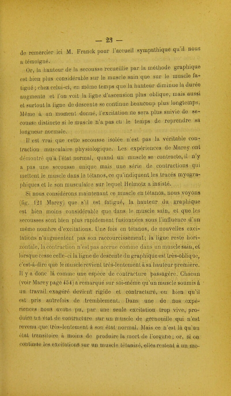 de roinercier ici iVf. Franck pour l'accueil sympathique qu'il nous a témoigné. Or, la hauteur de la secousse recueiUie par la méthode graphique est bien plus considérable sur le muscle sain que sur le muscle fa- tigué ; choî! celui-ci, en môme temps que la hauteur diminue la durée augmente et l'on voit la ligne d'ascension plus oblique, mais aussi et surtout la ligne de descente se continue beaucoup plus longtemps. Même à un moment donné, l'excitation ne sera plus suivie de se- cousse distincte si le muscle n'a pas eU le temps de reprendre sa longueur normale. Il est vrai que cette secousse isolée n'est pas la véritable con- traction musculaire physiologique. Les expériences de Mare y ont démontré qu'à l'état normal, quand un muscle se contracte, il n'y a pas une secousse unique mais une série de contractions qui mettent le muscle dans le tétanos, ce qu'indiquent les tracés myogra- phiques et le son musculaire sur lequel Helmo,tz a insisté. Si nous considérons maintenant ce muscle en tétanos, nous voyons (Og. 121 Marey) que s'il est fatigué, la hauteur du graphique est bien moins considérable que dans le muscle sain, et que les secousses sont bien plus rapidement fusionnées sous l'influence d'un même nombre d'excitations. Une fois en tétanos, do nouvelles exci- tations n'augmentent pas son raccourcissement; la ligne reste hori- zontale, la contraction n'estpas accrue cortime dans un muscle sain, et lorsque cesse celle-ci la ligne de descente du graphique est très-obliqUe, c'est-à-dire qiie le muscle revient trèS'lentementàsa hauteur première. 11 y a donc là comme une espèce de contracture passagère. Chacun (voir Marey page ioi ) a remarqué sur soi-même qu'un muscle soumis à un travail exagéré devient rigide et contracturé, ou bien qu'il est pris autrefois de tremblement. Dans une de fios expé- riences nous avons pu, par une seule excitation trop vive, pro- duiro un état de contracture sur un muscle de grenouille qui n'est revenu que très-lentement à son état normalv Mais ce n'est là qu'un état transitoire à moins do produire k mort de l'orgunô ; or, si oa continue les, eXtoitaliouB sur un muscle tétanisé, elles restent à un mo-