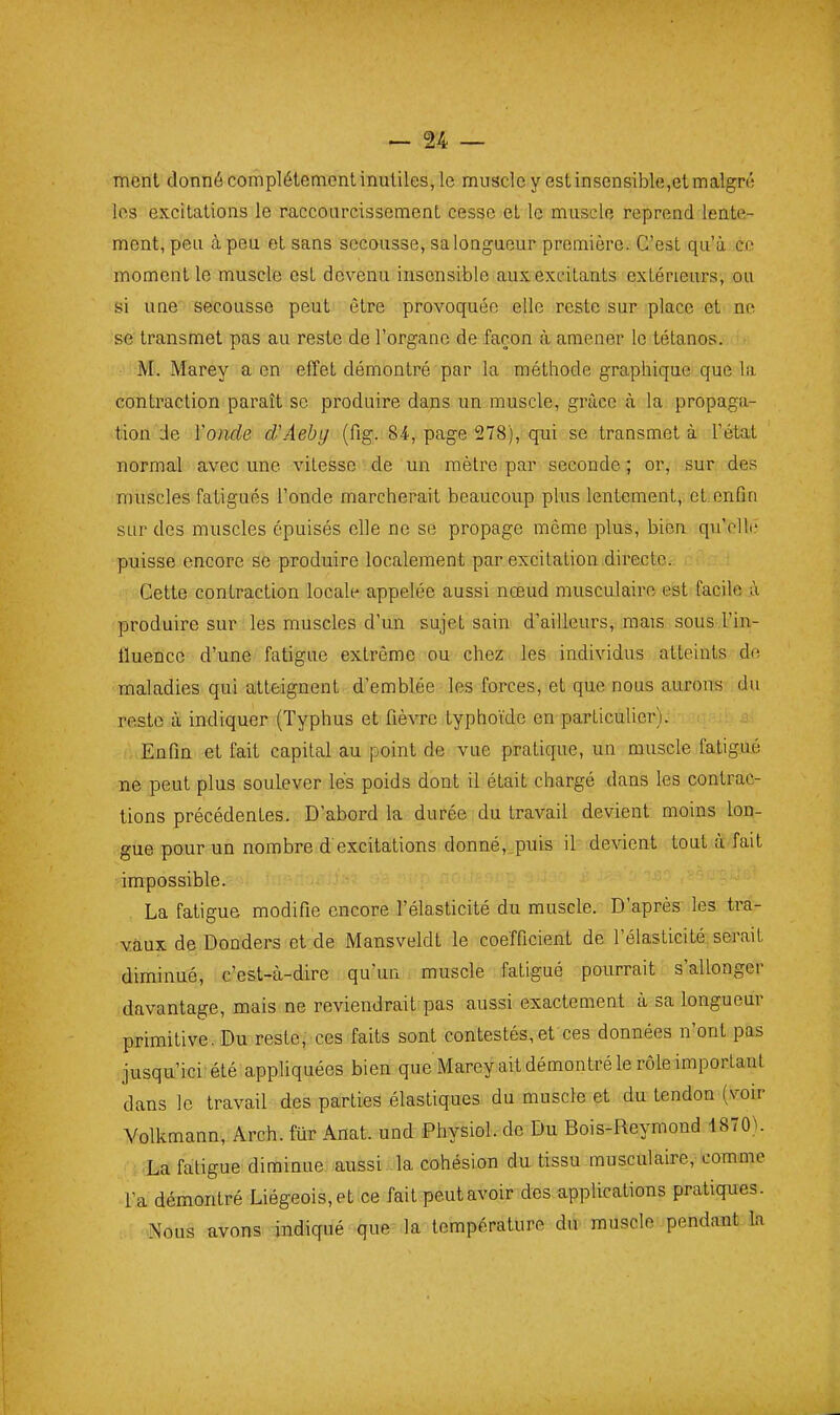 ment donné complètement inutiles, le muscle y est insensible,et malgré les excitations le raccourcissement cesse et le muscle reprend lente- ment, peu à peu et sans secousse, sa longueur première. C'est qu'à ce moment le muscle est devenu insensible aux excitants extérieurs, ou si une secousse peut être provoquée elle reste sur place et ne se transmet pas au reste de l'organe de façon à amener le tétanos. M. Marey a en effet démontré par la méthode graphique que la contraction paraît se produire dans un muscle, grâce à la propaga- tion Je l'onde d'Aeby (fig. 84, page 278), qui se transmet à l'état normal avec une vitesse de un mètre par seconde ; or, sur des muscles fatigués l'onde marcherait beaucoup plus lentement, et.enfin sur des muscles épuisés elle ne se propage môme plus, bien qu'ollé puisse encore se produire localement par excitation .directe. Cette contraction locale appelée aussi noeud musculaire est facile ù produire sur les muscles d'un sujet sain d'ailleurs, mais sous l'in- fluence d'une fatigue extrême ou chez les individus atteints de maladies qui atteignent d'emblée les forces, et que nous aurons du reste à indiquer (Typhus et fièvre typhoïde en particulier). . . .j . Enfin et fait capital au point de vue pratique, un muscle fatig.ùé ne peut plus soulever lés poids dont il était chargé dans les contrac- tions précédentes. D'abord la durée du travail devient moins lon- gue pour un nombre d excitations donné, puis il devient tout à fait impossible. La fatigue modifie encore l'élasticité du muscle. D'après les tra- vaux de Dooders et de Mansveldt le coefficient de l'élasticité serait diminué, c'est-à-dire qu'un muscle fatigué pourrait s'allonger davantage, mais ne reviendrait pas aussi exactement à sa longueur primitive. Du reste, ces faits sont contestés,et ces données n'ont pas jusqu'ici-été appliquées bien que Marey ait démontré le rôleimportant dans le travail des parties élastiques du muscle et du tendon (voir Volkmann, Arch. fur Anat. und Physiol. de Du Bois-Reymond 1870). La fatigue diminue aussi la cohésion du tissu musculaire, comme l'a démontré Liégeois, et ce fait peut avoir des applications pratiques. Nous avons indiqué que la température du muscle pendant la