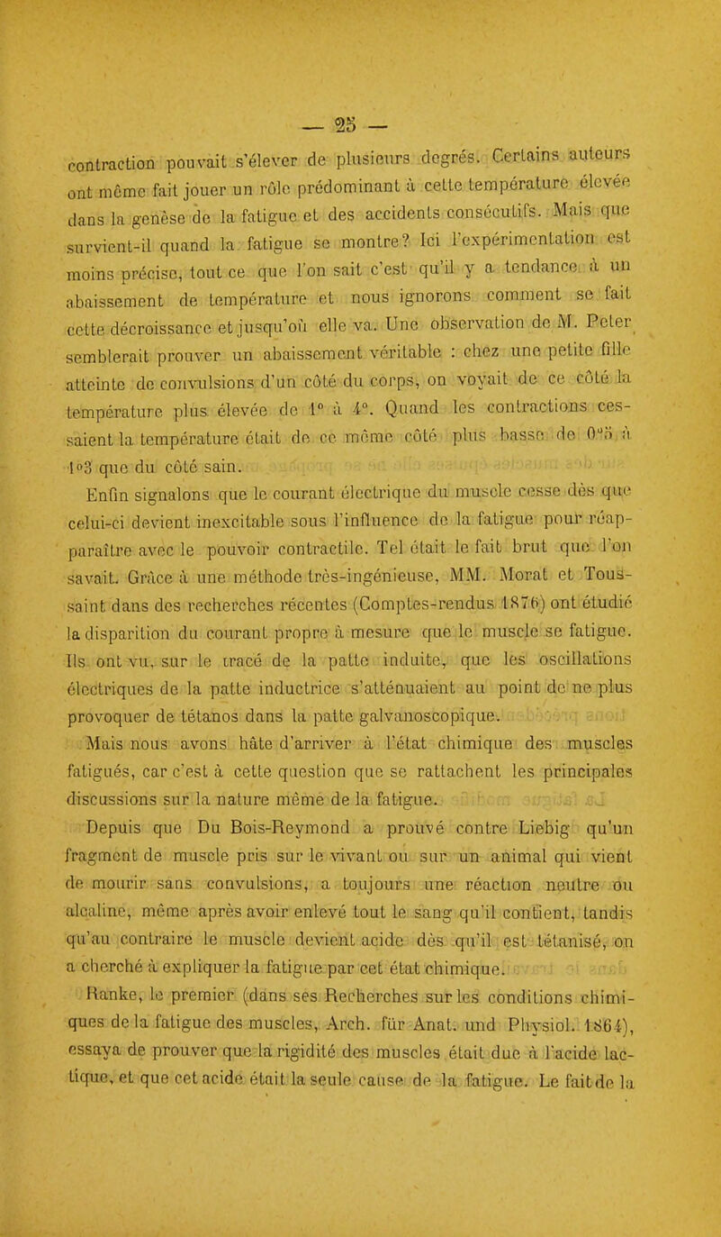 contraction pouvait .s'élever de plusieurs .degrés. Certains auteurs ont môme fait jouer un rôle prédominant à cette température élevée dans la genèse de la fatigue et des accidents consécutifs. Mais que survient-il quand la fatigue se montre? Ici l'expérimentation est moins précise, tout ce que l'on sait c'est' qu'il y a tendance à un a,bai3sement de température et nous ignorons comment se fait cette décroissance et jusqu'où elle va. Une observation de M. Peter^ semblerait prouver un abaissemcjît véritable : chez une petite fille atteinte de convulsions d'un côté du corps, on voyait de ce côté la température plus élevée de 1 à 4. Quand les contractions ces- saient la température était de ce môme côté plus basso.idei ôi'Jnjà ■log que du côté sain. Enfin signalons que le courant électrique du muscle cesaeidès .que celui-ci devient inexcitable sous l'influence de la fatigue poul réap- paraître avec le pouvoir contractile. Tel était le fait brut que. J'ûn savaiL Grâce à. une méthode très-ingénieuse, iVIM. Morat et Tous- saint dans des recherches récentes (Comptes-rendus, ISTt)) ont étudié la disparition du courant propre à mesure que le muscle se fatigue. Ils ont vu, sur le iracé de la patte induite, que les oscillations électriques de la patte inductrice s'atténuaient au point de'ne-iplus provoquer de tétanos dans la patte galvanoscopique.' ' • ■ ■ rr'O!.! -Mais nous avons hâte d'arriver à l'état chimique des muscles fatigués, car c'est à cette question que se rattachent les principales discussions sur la nature même de la fatigue. Depuis que Du Bois-Reymond a prouvé contre Liebig qu'un fragment de muscle pris sur le vivant ou sur. un animal qui vient de mourir sans convulsions, a toujours'.une réaction neutre du alcaline, même après avoir enlevé tout le sang qu'il confient^ tandis qu'au contraire le muscle ; déviant acide: dèa iqnï?i!lcvest3l«tanisé, ;on a cherché à expliquer la fatigue par cet état chimique. Ranke, le premier (dans ses Recherches sur les conditions chimi- ques delà fatigue des muscles,, Arch. fiir Anat. imd Physiol.. 1864), essaya de prouver que la rigidité des muscles .était due à l'acide lac- tique, et que cet acide était la seule cause de la fatigue. Le faitde la