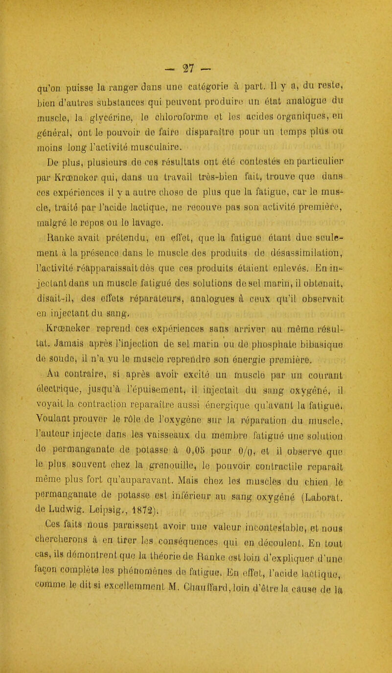 qu'on puisse la ranger dans uno catégorie à part. Il y a, du reste, bien d'autres substances qui peuvent produire un état analogue du muscle, la glycérine, le chloroforme et les acides organiques, en général, ont le pouvoir de faire disparnftre pour un temps plus ou moins long l'activité musculaire. De pluâ, plusieurs de ces résultats ont été contestés on particulier par Krœnokor qui, dans un travail très-bien fait, trouve que dans ces expériences il y a autre chose de plus que la fatigue, car le muS' cle, traite par l'acide lactique, ne recouve pas son activité première, malgré le repos ou le lavage, Ranke avait prétendu, en eflet, que la fatigue étant due seule- ment à la présence dans le muscle des produits de désassimilation, l'activité réapparaissait dès que ces produits étaient enlevés. En iu jectantdane un muscle fatigué des solutions de sel marin, il obtenait, disait-il, des effets réparateurs, analogues â ceux qu'il observait en injectant du sang, Krceneker reprend ces expériences sans arriver au même résul- tat. Jamais après l'injection de sel marin ou de phosphate bibasique do soude, il n'a vu le muscle reprendre son énergie première. Au contraire, si après avoir excité un muscle par un courant électrique, jusqu'à l'épuisement, il iûjectait du gang oxygétié, il voyait la contraction reparaître aussi énergique qu'avant la fatigue. Voulant prouver le rôle de l'oxygène sur la réparation du muscle, l'autour injecte dans les vaisseaux du membre fatigué une solution do permanganate de potasse à 0,08 pour O/o, et il observé que le plus souvent chez la grenouille, le pouvoir contractile reparaît même plus fort qu'auparavant. Mais chez les musclés du chien lé permanganate de potasse est inférieur au sang oxygéné (Laborat. de Ludwig. Leipsig,, 1872). Ces faits floue paraissent avoir une valeur incontestable, et nous chercherons à en tirer les conséquences qui en découlent. En tout cas, ils démontrent que la théorie de Ranke est loin d'expliquer d'une façon complète les phénomènes de fatigue. En elTet, l'acide laCtiqUo, comme le dit si excellemment M. Chauffard, loin d'être la cause de la