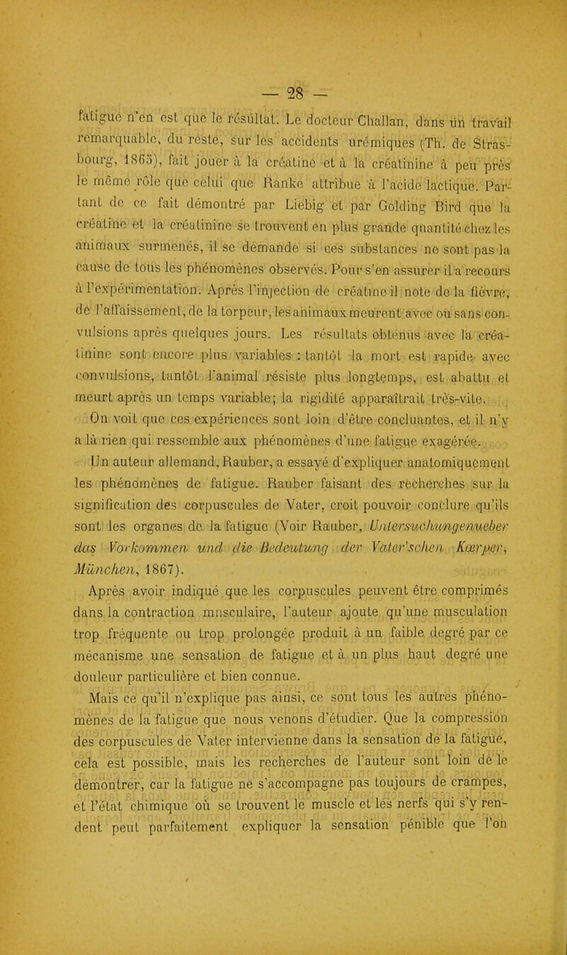 faUguo n'en est que le résùUat. Le docteur Challan, dans lin toail remarquable, du resté, sur les accidents urémiques (Th. de Stràs-' bourg-, 1860), fait jouer à la crû.atinc et à la créatinine à peu' pi-ès le même rôle que celui que Ranke attribue à l'acide lactique. Par- tant de ce fait démontré par Liebig et par Golding Bird que la créatinc et la créatinine se trouvent en plus grande quantité chez les aninjaux sui'mcnés, il se demande si ces substances ne sont pas la Cause de tous les phénomènes observés; Pour s'en assurer il-a'recours à l'expérimentation. Après l'injection do créatme il note de la fièvre, de l'affaissement, de la torpeur, les animaux nieurent'avec oiii^s vulsions après quelques jours. Les résultats ôbténusiavec l'a, icréa- linine sont encore plus, variables : tantôt la mort est rapide.- ayec convulsions, tantôt l'animal résiste plus longtemps, est abattis et meurt après un temps variable; la rigidité apparaîtrait très-vite. ;Gn voit que ces expériences sont loin d'être concluantes, ct.ijtjii'jf n là rien qui ressemble aux phénomènes d'une fatigue exagérée. Un auteur allemand, Rauber, a essayé d'expliquer anatomiqucment les phénomènes de fatigue. Rauber faisant des recherches sur la signification des corpuscules de Vater, croit pouvoir conclure qu'ils sont- les organes de. Ja fatigue (Voir Rauber, Ualermcfmngenueber das Vorkommen und die Bedeulung der Vater'schen Kœrper, Mûnchen, 1867). Après avoir indiqué , que les corpuscules peuvent être comprimés dans la contraction masculaire, l'auteur ajoute,, qu'une piusculatiop trop fréquente ou trop prolongée produit .à |ie faible degré par ce mécanisme une sensation de fatigue et à,, un plus haut degré unç douleur particulière et bien connue. Mais cè qu'il n'explique pas ainsi, ce sont tous les autres phéno- mènes de fa fatigue que. nous venons d'étudier. Que la compression des corpuscules de Yatér intei^vienne dans la sensation dé la fatigué, cela est possible, mais les recherches de l'auteur sont loin de'le démohtrér, car la'fatigue'ne s'accompagne pas toujours de crampes, et l'état chimique où se trouvent le muscle et lés nerfs qiii s'y ren- dent peut parfaitement expliquer la sensation pénible que ton