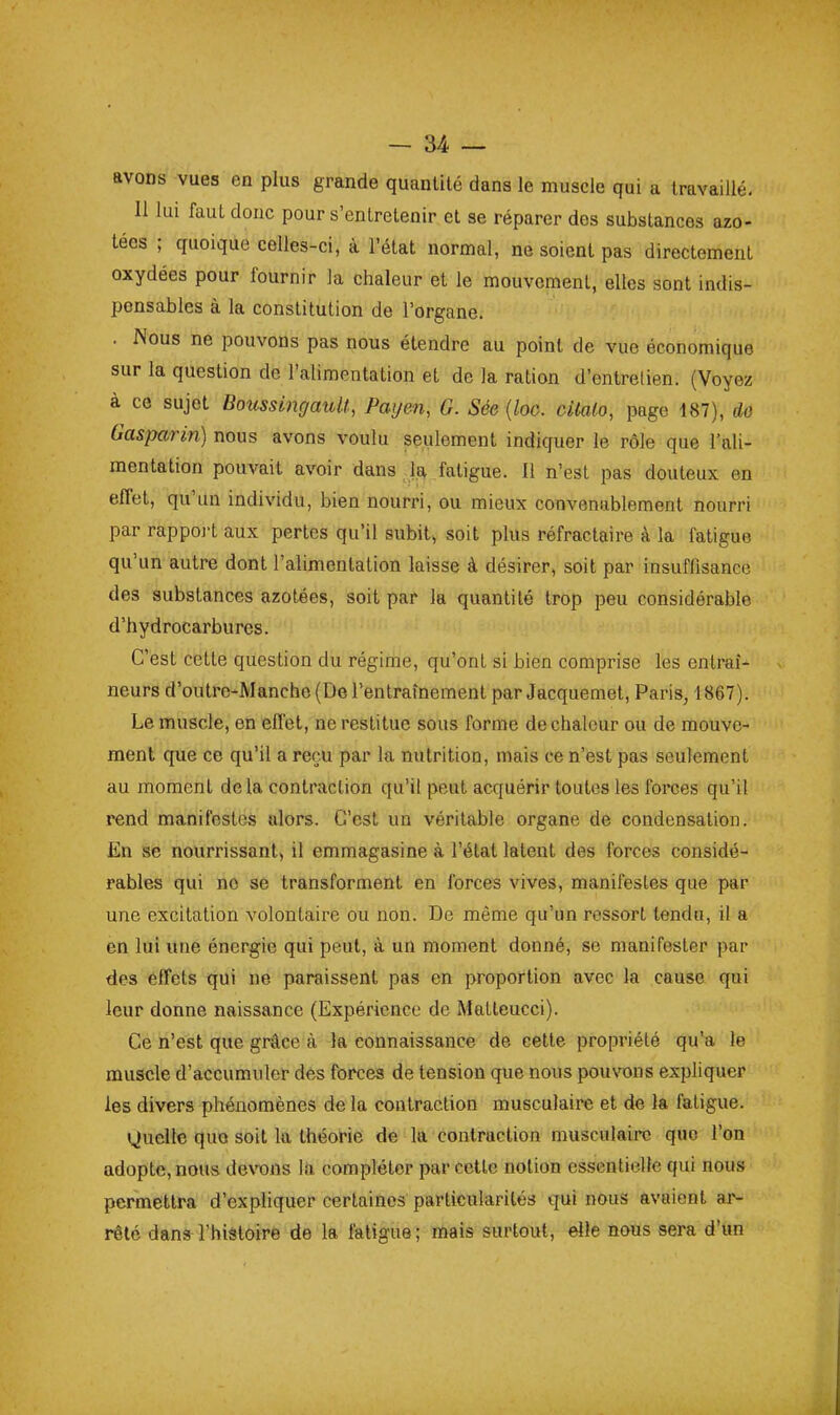 avons vues en plus grande quantité dans le muscle qui a travaillé. 11 lui faut donc pour s'entretenir et se réparer des substances azo- tées ; quoique celles-ci, à l'état normal, ne soient pas directement oxydées pour fournir la chaleur et le mouvement, elles sont indis- pensables à la constitution de l'organe. . Nous ne pouvons pas nous étendre au point de vue économique sur la question de l'alimentation et de la ration d'entretien. (Voyez à ce sujet BoicssingauU, Paijen, G. Sée {loo. citalo, page 187), do Gasparin) nous avons voulu seulement indiquer le rôle que l'ali- mentation pouvait avoir dans la fatigue. Il n'est pas douteux en effet, qu'un individu, bien nourri, ou mieux convenablement nourri par rappoj't aux pertes qu'il subit, soit plus réfractaire à la fatigue qu'un autre dont l'alimentation laisse à désirer, soit par insuffisance des substances azotées, soit par la quantité trop peu considérable d'hydrocarbures. C'est cette question du régime, qu'ont si bien comprise les entraî- neurs d'outro-Manche (De l'entraînement par Jacquemet, Paris, 1867). Le muscle, en effet, ne restitue sous forme de chaleur ou de mouve- ment que ce qu'il a reçu par la nutrition, mais ce n'est pas seulement au moment delà contraction qu'il peut acquérir toutes les forces qu'il rend manifestes alors. C'est un véritable organe de condensation. En se nourrissant, il emmagasine à l'état latent des forces considé- rables qui ne se transforment en forces vives, manifestes que par une excitation volontaire ou non. De même qu'un ressort tendu, il a en lui une énergie qui peut, à un moment donné, se manifester par des effets qui ne paraissent pas en proportion avec la cause qui leur donne naissance (Expérience de Matteucci). Ce n'est que grâce à la connaissance de cette propriété qu'a le muscle d'accumuler dés forces de tension que nous pouvons expliquer les divers phénomènes de la contraction musculaire et de la fatigue. Quelle quo soit la théorie de la contraction musculaire que l'on adopte, nous dewns la compléter par celte notion essentielle qui nous permettra d'expliquer certaines particularités qui nous avaient ar- rêté dans l'hiâtoire de la fatigue ; mais surtout, elle nous sera d'un