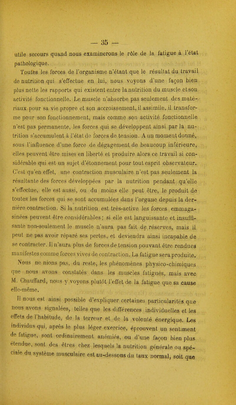 utile secours quand nous examinerons le rôle de la fatigue à l'état pathologique. Toutes les forces de l'organisme n'étant que le résultat du travail de nutrition qui s'effectue en lui, nous voyons d'une façon bien plus nette les rapports qui existent entre la nutrition du muscle etson activité fonctionnelle. Le muscle n'absorbe pas seulement des maté- riaux pour sa vie propre et son accroissement, il assimile, il transfor- me pour son fonctionnement, mais comme son activité fonctionnelle n'est pas permanente, les forces qui se développent ainsi par la nu- trition s'accumulent à l'état d« forces de tension. A un moment donné, sous l'influence d'une force de dégagement de beaucoup inférieure, elles peuvent être mises en liberté et produire alors ce travail si con- sidérable qui est un sujet d'étonnement pour tout esprit observateur. C'est qu'en effet, une contraction musculaire n'est pas seulement la résultante des forces développées par la nutrition pendant qu'elle s'effectue, elle est aussi, ou du moins elle peut être, le produit de toutes les forces qui se sont accumulées dans l'organe depuis la der- nière contraction. Si la nutrition est très-active les forces emmaga- sinées peuvent être considérables ; si elle est languissante et insuffi- sante non-seulement le muscle n'aura pas fait de,réserves, mais il peut ne pas avoir réparé ses pertes, et deviendra ainsi incapable de se contracter. Il n'aura plus de forces de tension pouvant être rendues manifestes comme forces vives de contraction. La fatigue sera produite. Nous ne nions pas, du reste, les phénomènes physico-chimiques que nous avons constatés dans les muscles fatigués, mais avec M. Chauffard, nous y voyons plutôt l'effet de la fatigue que sa cause elle-même. Il nous est ainsi possible d'expliquer certaines particularités que nous avons signalées, telles que les différences individuelles et les effets de l'habitude, de la terreur et de la volonté énergique. Les individus qui, après le plus léger exercice, éprouvent un sentiment de fatigue, sont ordinairement anémiés, ou d'une façon bien plus étendue, sont des êtres chez lesquels la nutrition générale ou spé- ciale du système musculaire est au-dessous du taux normal, soit que