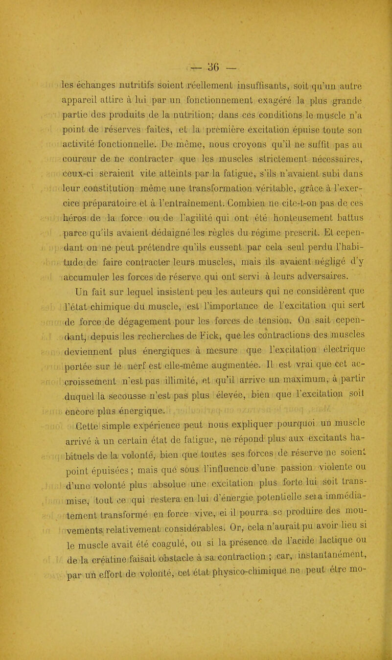 les échanges nutriUfs soient réellcmenL insuffisanls, soit qu un autre appareil attire à lui par un fonctionnement exagéré la plus grande partie des produits de la nuti'ition; dans ces conditions le muscle n'a point de réserves faites, et la première excitation épuise toute son activité fonctionnelle. De même, nous croyons qu'il ne suffit pas au coureur de ne contracter que les muscles strictement nécessaires, ceux-ci seraient vite atteints par la fatigue, s'ils n'avaient subi dans leur constitution même une transformation véritable, grâce à l'exer- cice préparatoire et à l'entraînement. Combien ne cilc-t-on pas de ces héros de la force ou de l'agilité qui ont été honteusement battus parce qu'ils avaient dédaigné les règles du régime prescrit. Et cepen- dant on ne peut prétendre qu'ils eussent par cela seul perdu l'habi- tude de faire contracter leurs muscles, mais ils avaient négligé d'y accumuler les forces de réserve qui ont servi à leurs adversaires. Un fait sur lequel insistent peu les auteurs qui ne considèrent que l'état chimique du muscle, est l'importance de l'excitation qui sert de force de dégagement pour les forces de tension. On sait cepen- dant, depuis les recherches de Fick, que les contractions des muscles deviennent plus énergiques à mesure que l'excitation électrique portée sur le nerf est elle-même augmentée. Il est vrai que cet ac- croissement nest pas illimité, et qu'il arrive un maximum, à partir duquel la secousse n'est pas plus élevée, bien que l'excitation soil encore plus énergique. Cette simple expérience peut nous exphquer pourquoi un muscle arrivé à un certain état de fatigue, ne répond plus aux excitants ha- bituels de là volonté, bien que toutes ses forces de réserve ne soient point épuisées ; mais que sous l'influence d'une passion violente ou d'une volonté plus absolue une excitation plus forte lui soit trans- mise, tout ce qui restera en lui d'énergie potentielle sei a immédia- tement transformé en force vive^ ei il pourra se produire des mou- vements relativement considérables. Or, cela n'aurait pu avoir lieu si le muscle avait été coagulé, ou si la présence de l'acide lactique ou de la créatine faisait obstacle à.sa contraction ; car, instantanément, par un effort de volonté, cet état physico-chimique ne peut être mo- 4