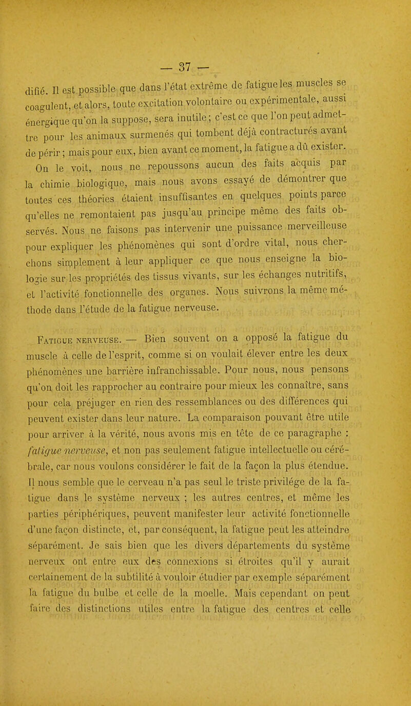 difié. Il est possible que dans l'état extrême de fatigue les muscles se coagulent, et alors, toute excitation volontaire ou expérimentale, aussi énergique qu'on la suppose, sera inutile ; c'est ce que l'on peut admet- tre pour les animaux surmenés qui tombent déjà contracturés avant de périr ; mais pour eux, bien avant ce moment, la fatigue a dû exister. On le voit, nous ne repoussons aucun des faits acquis par la chimie biologique, mais nous avons essayé de démontrer que toutes ces théories étaient insuffisantes en quelques points parce qu'elles ne remontaient pas jusqu'au principe même des faits ob- servés. Nous ne faisons pas intervenir une puissance merveilleuse pour expliquer les phénomènes qui sont d'ordre vital, nous cher- chons simplement à leur appliquer ce que nous enseigne la bio- logie sur les propriétés des tissus vivants, sur les échanges nutritifs, et l'activité fonctionnelle des organes. Nous suivrons la même mé- thode dans l'étude de la fatigue nerveuse. Fatigue nerveuse. — Bien souvent on a opposé la fatigue du muscle à celle de l'esprit, comme si on voulait élever entre les deux phénomènes une barrière infranchissable. Pour nous, nous pensons qu'on doit les rapprocher au contraire pour mieux les connaître, sans pour cela préjuger en rien des ressemblances ou des différences qui peuvent exister dans leur nature. La comparaison .pouvant être utile pour arriver à la vérité, nous avons mis en tête de ce paragraphe : fatigue nervQuse, et non pas seulement fatigue intellectuelle ou céré- brale, car nous voulons considérer le fait de la façon la plus étendue. I| nous semble que le cerveau n'a pas seul le triste privilège de la fa- tigue dans le système nerveux ; les autres centres, et même les parties périphériques, peuvent manifester leur activité fonctionnelle d'une façon distincte, et, par conséquent, la fatigue peut les atteindre séparément. Je sais bien que les divers départements du système nerveux ont entre eux des connexions si étroites qu'il y aurait certainement de la subtilité à vouloir étudier par exemple séparément la fatigue du bulbe et celle de la^moelle., Ma^s cependant on peut faire des distinctions utiles entre la fatigue des centi-es et celle