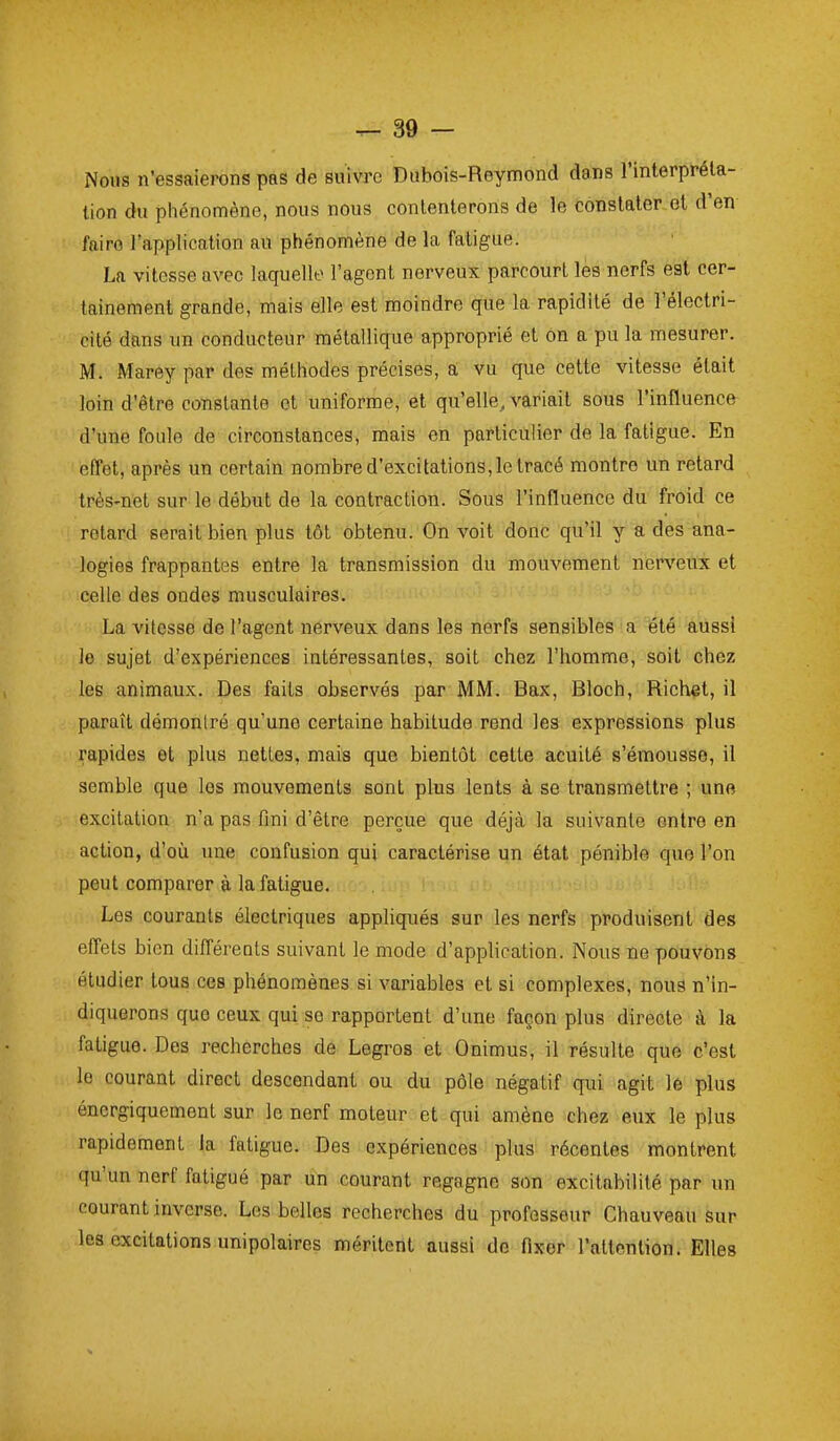 Nous n'essaierons pas de suivre Dubois-Reymond dans l'interpréta- tion du phénomène, nous nous contenterons de le constater et d'en faire l'application au phénomène de la fatigue. La vitesse avec laquelle l'agent nerveux parcourt les nerfs est cer- tainement grande, mais elle est moindre que la rapidité de l'électri- cité dans un conducteur métallique approprié et on a pu la mesurer. M. Marey par des méthodes précises, a vu que cette vitesse était loin d'être constante ot uniforme, et qu'elle, variait sous l'influence d'une foule de circonstances, mais en particulier de la fatigue. En efTet, après un certain nombre d'excitations, le tracé montre un retard très-net sur le début de la contraction. Sous l'influence du froid ce retard serait bien plus tôt obtenu. On voit donc qu'il y a des ana- logies frappantes entre la transmission du mouvement nerveux et celle des ondes musculaires. La vitesse de l'agent nerveux dans les nerfs sensibles a été aussi le sujet d'expériences intéressantes, soit chez l'homme, soit chez les animaux. Des faits observés par MM. Bax, Bloch, Richet, il paraît démontré qu'une certaine habitude rend les expressions plus rapides et plus nettes, mais que bientôt cette acuité s'émousse, il semble que les mouvements sont plus lents à se transmettre ; une excitation n'a pas fini d'être perçue que déjà la suivante entre en action, d'où une confusion qui caractérise un état pénible que l'on peut comparer à la fatigue. Les courants électriques appliqués sur les nerfs produisent des efl'els bien différents suivant le mode d'application. Nous ne pouvons étudier tous ces phénomènes si variables et si complexes, nous n'in- diquerons que ceux qui se rapportent d'une façon plus directe à la fatigue. Des recherches de Legros et Onimus, il résulte que c'est le courant direct descendant ou du pôle négatif qui agit le plus énergiqucmenl sur le nerf moteur et qui amène chez eux le plus rapidement la fatigue. Des expériences plus récentes montrent qu'un nerf fatigué par un courant regagne son excitabilité par un courant inverse. Les belles recherches du professeur Chauveau sur les excitations unipolaires méritent aussi de flxer l'attention. Elles