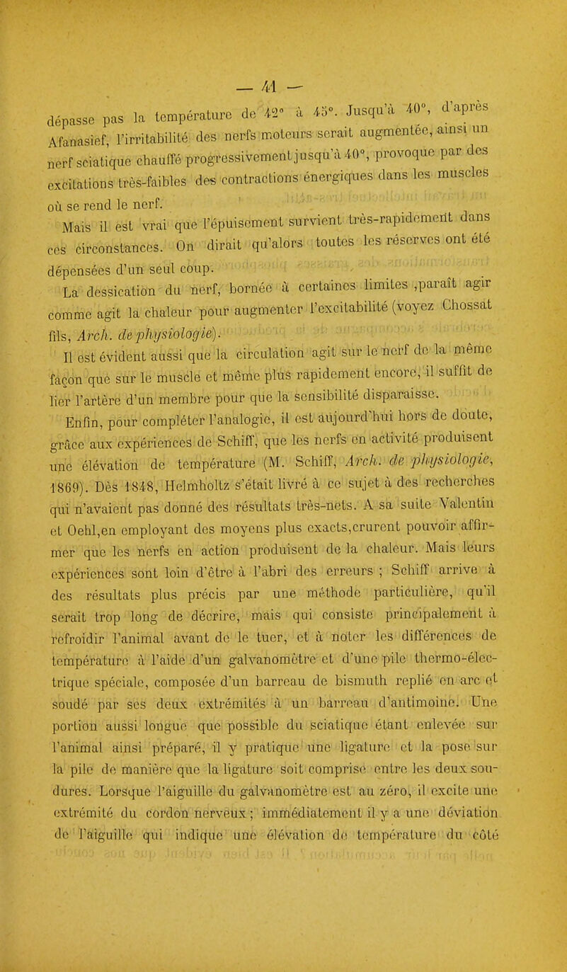 dépasse pas la température de AT à 43». Jusqu'à 40», d'après Afanasief, l'irritabilité des nerfs ^moteurs .serait augmentée, amsi un nerf sciatique chauffé progressivement jusqu'à 40», provoque par des excitations très-faibles des-contractions'énergicriies dans les muscles où se rend le nerf. Mais il est vrai que l'épuisement survient-très-rapidomeilt dans ces circonstances. On dirait qu'alors toutes les réserves ont été dépensées d'un seul coup. La dessication du nerf, bornée à certaines limites ,paraît agir comme agit la chaleur pour augmenter-i'excitabihté (voyez Chossat ms, Arch. de physiologie). [ - ■ ■ Il est évident aussi que la circulation agit:'àk-le'« dtî'laM pêmc façon que sur le muscle et même plùs rapidement encore;'il suffit de lier l'artère d'un membre pour que la sensibilité disparaisse. Enfin, pour compléter l'analogie, il est aujourd'hui hors de doute, grâce aux expériences de Schiffi que les nerfs'en-activité produisent une élévation de température (M. Schïiî, Arch. de physiologie, ■1869). Dès 1848, Hclmholtz s'était livré à ce sujet à des recherches qui n'avaient pas donné des résultats très-nets. A sa suite Valentin et Oehl,en employant des moyens plus exacts,crurent pouvoir affir- mer que les nerfs en action produisent de la chaleur. Mais leurs expériences sont loin d'être à l'abri des erreurs ; Schiff arrive à des résultats plus précis par une méthode particulière, qu'il serait trop long de décrire, mais qui consiste principalement à refroidir l'animal avant de le tuer, et à noter les différences de température à l'aide jd'un galvanomètre et d'une pile thermo-élec- trique spéciale, composée d'un barreau de bismuth replié on arc qL soiidé par ses deux extrémités à un barreau d'antimoine!''Uiie portion aussi'lorigue que possible du sciatique étant enlevée sur l'animal ainsi préparé, il y pratique'une ligature''et'la pose sur l'a''pilé de nianière que la ligature soit comprise entre les deux sou- dures. Lorsque l'aiguille du galvanomètre est au zéro, iV excite une extrémité du cordon ûefvêux ; immédiatement il'y'a une déviatidn de l'aiguillé 'qiii indique' une élévation de température' du-côté