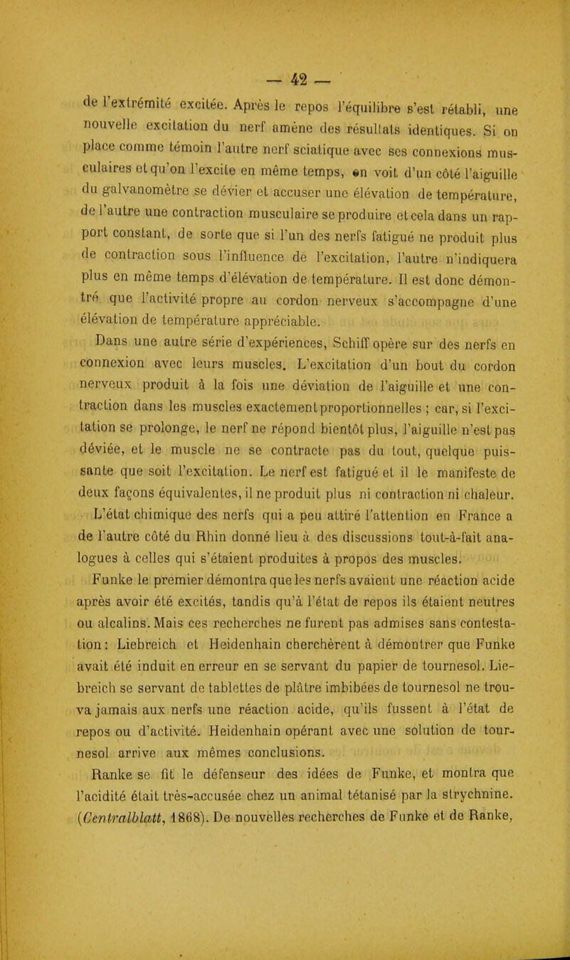 de l'extrémité excitée. Après le repos l'équilibre s'est rétabli, une nouvelle excitation du nerf amène des résultats identiques. Si on place comme témoin l'autre nerf scialique avec ses connexions mus- culaires et qu'on l'excite en même temps, «n voit d'un côté l'aiguille du galvanomètre ,se dévier et accuser une élévation de température, de l'autre une contraction musculaire se produire et cela dans un rap- port constant, de sorte que si l'un des nerfs fatigué ne produit plus de contraction sous l'influence de l'excitation, l'autre n'indiquera plus en même temps d'élévation de température. Il est donc démon- tré que l'activité propre au cordon nerveux s'accompagne d'une élévation de température appréciable. Dans une autre série d'expériences, Schiff opère sur des nerfs en connexion avec leurs muscles. L'excitation d'un bout du cordon nerveux produit à la fois une déviation de l'aiguille et une con- traction dans les muscles exactementproportionnelles ; car, si l'exci- tation se prolonge, le nerf ne répond bientôt plus, l'aiguille n'est pas déviée, et le muscle ne se contracte pas du tout, quelque puis- sante que soit l'excitation. Le nerf est fatigué et il le manifeste de deux façons équivalentes, il ne produit plus ni contraction ni chaleur. L'état chimique des nerfs qui a peu attiré l'attention en France a de l'autre côté du Rhin donné lieu à des discussions tout-à-fait ana- logues à celles qui s'étaient produites à propos des muscles. Funke le premier démontra que les nerfs avaient une réaction acide après avoir été excités, tandis qu'à l'état de repos ils étaient neutres ou alcalins. Mais ces recherches ne furent pas admises sans contesta- tion: Liebreich et Heidenhain cherchèrent à démontrer que Funke avait été induit en erreur en se servant du papier de tournesol. Lie- breich se servant de tablettes de plâtre imbibées de tournesol ne trou- va jamais aux nerfs une réaction acide, qu'ils fussent à l'état de repos ou d'activité. Heidenhain opérant avec une solution de tour- nesol arrive aux mêmes conclusions. Ranke se fit le défenseur des idées de Funke, et montra que l'acidité était très-accusée chez un animal tétanisé par la strychnine. {Centralblatt, 1868). De nouvelles recherches de Fimke et de Ranke,