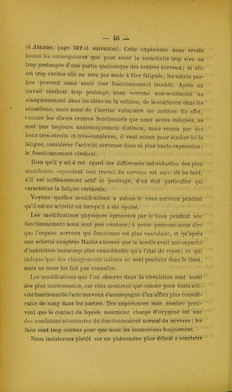 elAtaxies, page 332 et suivantes). Cette expérience nous révèle toutes les conséquences que peut avoir la suractivité trop vive ou trop prolongée d'une partie quelconque des centres nerveux; si elle est trop excitée elle ne sera pas seule à être fatiguée; les autres par- ties peuvent aussi avoir leur fonclionnement troublé. Après un travail cérébral trop prolongé, nous verrons non-seulement un alanguissement dans les idées ou la volition, de la confusion dans les sensations, mais aussi de l'inertie volontaire ou motrice. En effet, comme les divers centres fonctionnels que nous avons indiqués, ne sont pas^ toujours anatomiquement distincts, mais réunis par des liens très-étroits et très-complexes, il vaut mieux pour étudier ici la fatigue, considérer l'activité nerveuse dans sa plus haute expression : le fonctionnement cérébral. Bien qu'il y ait à cet égard des différences individuelles des plus manifestes, cependant tout travail du cerveau est suivi tôt ou'tard, s'il est suffisamment actif et prolongé, d'un état particulier qui caractérise la fatigue cérébrale. Voyons quelles modifications a subies le'tissu iiervéux pendant qu'il est en activité où lorsqu'il a été épuisé. Les modifications physiques éprouvées par le tissu pendant son fonctionnement nous sont peu connues ; à peine pouvons-nous dire que l'organe nerveux qui fonctionne est plus vasculaire, et qu'après une activité exagérée Ranke a trouvé que la moelle avait une capacité d'imbibition beaucoup plus considérable qu'à l'état de repos ; ce qui indique que des changements intimes se sont produits dans le tissu, mais ne nous les fait pas connaître. Les modifications que l'on observe dans la circulation sont aussi des plus intéressantes, car elles montrent que comme pour toute acti- vité fonctionnelle l'acte nerveux s'accompagne d'un afflux plus considé- rable de sang dans les parties. Des expériences sans nombre prou- vent que le contact du liquide nourricier chargé d'oxygène est une des conditions nécessaires du fonctionnement normal du névraxe; les faits sont trop connus pour que nous les énumérions longuement. Nous insisterons plutôt sur un phénomène plus délicat à constater