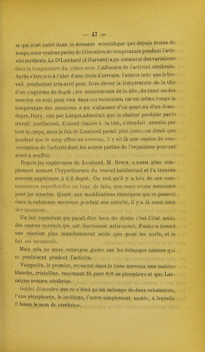 et qui n'est entré dans le domaine scientifique que depuis moins de temps,nous voulons parler de l'élévation de température pendant l'acti- vité cérébrale. Le D'Lombard (d'Harvard) a pu constater des variations dans la température du crâne sous l'influence de l'activité cérébrale. Après s'être mis à l'abri d'une foule d'erreurs, l'auteur note que le tra- vail intellectuel très-actif peut faire élever la température de la tête d'un vingtième de degré ; les mouvements de la tête, du cœur ou des muscles ne sont pour rien dans ces variations, car en même temps la température des membres a pu s'abaisser d'un quart où d'un demi- degré. Davy, cité par Longet,admettait que la chaleur produite parle travail intellectuel, d'abord limitée à la tête, s'étendait ensuite par tout le corps, mais le fait de Lombard paraît plus juste, on dirait que pendant que le sang afflue au cerveau, il y ait là une espèce de con- centration de l'activité dont les autres parties de l'organisme peuvent avoir à souITrir. i„. Depuis les expériences de Lombard, M. Broca a aussi plus sim- plement mesuré l'hyperthermie du travail intellectuel et l'a trouvée souvent supérieure à 1/2 degré. On voit qu'il y a loin de ces con- naissances superficielles au luxe de faits, que nous avons rencontré pour les muscles. Quant aux modifications chimiques qui se passent dans la substance nerveuse pendant son activité, il y b là aussi bien des inconnus. Un fait cependant qui paraît être hors de doute c'est l'état acide des centres nerveux qui ont fonctionné activement. Funke a trouvé une réaction plus manifestement acide que pour les nerfs, et le fait est incontesté. Mais cela no nous renseigne guère sur les échanges intimes qui se produisent pendant l'activité. Vauquelin, le premier, reconnut dans le tissu nerveux une matière blanche, cristalline, contenant 25 pour 0/0 de phosphore et que Las- saigno nomma cérébrine. ,„„i,j,;i .j^ j_ Cioblet démontra que co n'était qu'un; mélange de deux substances, l'une phosphorée, la lecitliine, l'autre simplement azotée, à Jaqu^le il laissa le nom de cérébrine.